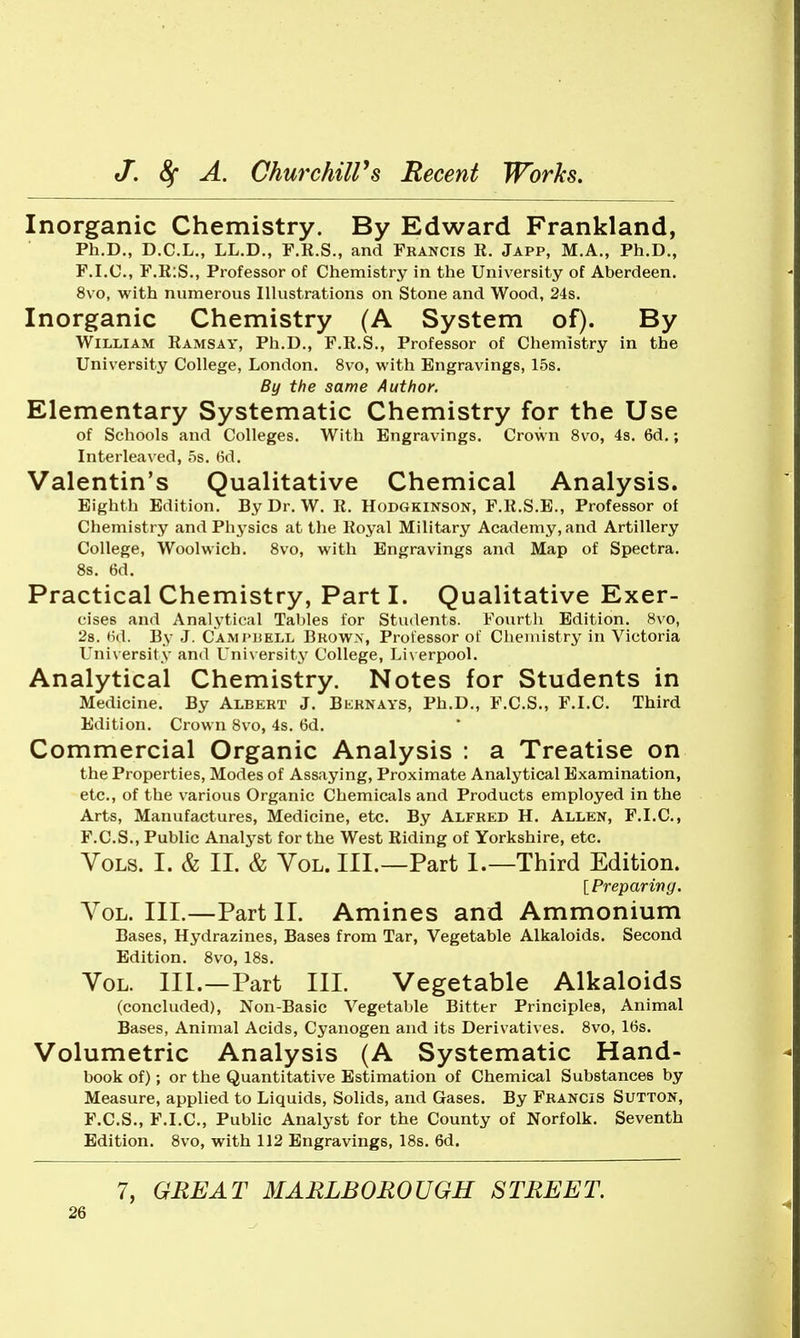 Inorganic Chemistry. By Edward Frankland, Ph.D., D.C.L., LL.D., F.K.S., and Francis R. Japp, M.A., Ph.D., F.I.C., F.R:S., Professor of Chemistry in the University of Aberdeen. 8vo, with numerous Illustrations on Stone and Wood, 24s. Inorganic Chemistry (A System of). By William Ramsay, Ph.D., F.R.S., Professor of Chemistry in the University College, London. 8vo, with Engravings, 15s. By the same Author. Elementary Systematic Chemistry for the Use of Schools and Colleges. With Engravings. Crown 8vo, 4s. 6d.; Interleaved, 5s. ()d. Valentin's Qualitative Chemical Analysis. Eighth Edition. By Dr. W. R. Hodgkinson, F.R.S.B., Professor of Chemistry and Phj'sics at the Royal Military Academy, and Artillery College, Woolwich. 8vo, with Engravings and Map of Spectra. 8s. 6d. Practical Chemistry, Part I. Qualitative Exer- cises and Analytical Tables for Students. Fourtli Edition. 8vo, 28. tid. By J. Cami'BELL Bkowx, Processor of Chemistry in Victoria University and Univ ersity College, Liv erpool. Analytical Chemistry. Notes for Students in Medicine. By Albert J. Bkrnays, Ph.D., F.C.S., F.I.C. Third Edition. Crown 8vo, 4s. 6d. Commercial Organic Analysis : a Treatise on the Properties, Modes of Assaying, Proximate Analytical Examination, etc., of the various Organic Chemicals and Products employed in the Arts, Manufactures, Medicine, etc. By Alfred H. Allen, F.I.C, F.C.S., Public Analyst for the West Riding of Yorkshire, etc. Vols. I. & II. & Vol. III.—Part 1.—Third Edition. [Preparing. Vol. III.—Part II. Amines and Ammonium Bases, Hydrazines, Bases from Tar, Vegetable Alkaloids. Second Edition. 8vo, 18s. Vol. III.—Part III. Vegetable Alkaloids (concluded), Non-Basic Vegetable Bitter Principles, Animal Bases, Animal Acids, Cyanogen and its Derivatives. 8vo, l(is. Volumetric Analysis (A Systematic Hand- book of); or the Quantitative Estimation of Chemical Substances by Measure, applied to Liquids, Solids, and Gases. By Francis Sutton, F.C.S., F.I.C, Public Analyst for the County of Norfolk. Seventh Edition. 8vo, with 112 Engravings, 18s. 6d. 7, GREAT MARLBOROUGH STREET.