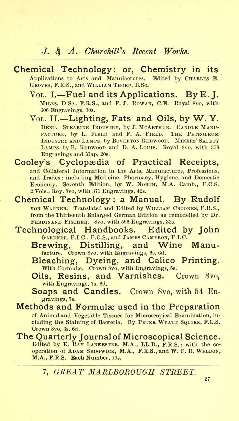 Chemical Technology: or, Chemistry in its Applications to Arts and Manufactures. Edited by Charles E. Groves, F.E.S., and William Thorp, B.Sc. ^OL. I.—Fuel and its Applications. By E.J. Mills, D.Sc, F.R.S., and F. J. Rowan, C.E. Royal 8vo, with 606 Engravings, 30s. Vol. II.—Lighting, Fats and Oils, by W. Y. Dent. Stearine Industry, by J. McArthur. Candle Manu- facture, by L. Field and F. A. Field. The Petroleum Industry and Lamps, by Boverton Redwood. Miners' Safety Lamps, by B. Redwood and D. A. Louis. Royal 8vo, with 358 Engravings and Map, 20s. Cooley's Cyclopaedia of Practical Receipts, and Collateral Information in the Arts, Manufactures, Professions, and Trades: including Medicine, Pharmacy, Hygiene, and Domestic Economy. Seventh Edition, by W. North, M.A. Camb., F.C.S. 2 Vols., Roy. 8vo, with 371 Engravings, 42s. Chemical Technology : a Manual. By Rudolf VON Wagner. Translated and Edited by William Crookes, F.R.S., from the Thirteenth Enlarged German Edition as remodelled by Dr. Ferdinand Fischer. 8vo, with 596 Engravings, 32s. Technological Handbooks. Edited by John Gardner, F.I.C, F.C.S., and James Cameron, F.I.C. Brewing, Distilling, and Wine Manu- facture. Crown 8vo, with Engravings, 6s, 6d. Bleaching, Dyeing, and Calico Printing. With Formulae. Crown 8vo, with Engravings, 5s. Oils, Resins, and Varnishes. Crown 8vo, with Engravings, 7s. 6d. Soaps and Candles. Crown 8vo, with 54 En- gravings, 7s. Methods and Formulae used in the Preparation of Animal and Vegetable Tissues for Microscopical Examination, in- cluding the Staining of Bacteria. By Peter Wyatt Squire, F.L.S. Crown 8vo, 3s. 6d. The Quarterly Journal of Microscopical Science. Edited by E. Ray Lankester, M.A., LL.D., F.R.S. ; with the co- operation of Adam Sedgwick, M.A., F.R.S., and W. F. R. Weldon, M.A., F.R.S. Each Number, 10s. 7, GREAT MARLBOROUGH STREET.