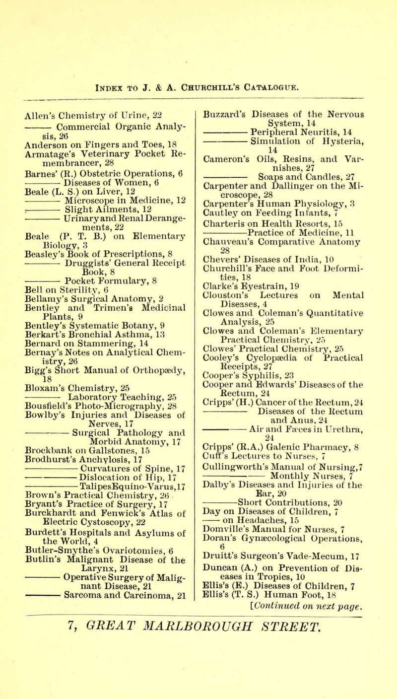 Allen's Chemistry of Urine, 22 Commercial Organic Analy- sis, 26 Anderson on Fingers and Toes, 18 Armatage's Veterinary Pocket Re- membrancer, 28 Barnes' (R.) Obstetric Operations, 6 Diseases of Women, 6 Beale (L. S.) on Liver, 12 Microscope in Medicine, 12 : Slight Ailments, 12 Urinary and Renal Derange- ments, 22 Beale (P. T. B.) on Elementary Biology, 3 Beasley's Book of Prescriptions, 8 Druggists' General Receipt Book, 8 Pocket Formulary, 8 Bell on Sterility, 6 Bellamy's Surgical Anatomy, 2 Bentley and Trimen's Medicinal Plants, 9 Bentley's Systematic Botany, 9 Berkart's Bronchial Asthma, 13 Bernard on Stammering, 14 Bernay's Notes on Analytical Chem- istry, 26 Bigg's Short Manual of Orthopaedy, 18 Bloxam's Chemistry, 25 Laboratory Teaching, 25 Bousfield's Photo-Micrography, 28 Bowlby's Injuries and Diseases of Nerves, 17 Surgical Pathology and Morbid Anatomy, 17 Brockbank on Gallstones, 15 Brodhurst's Anchylosis, 17 Curvatures of Spine, 17 Dislocation of Hip, 17 TalipesEquino-Varus,17 Brown's Practical Chemistry, 26 Bryant's Practice of Surgery, 17 Burckhardt and Fenwick's Atlas of Electric Cystoscopy, 22 Burdett's Hospitals and Asylums of the World, 4 Butler-Smythe's Ovariotomies, 6 Butlin's Malignant Disease of the Larynx, 21 Operative Surgery of Malig- nant Disease, 21 Sarcoma and Carcinoma, 21 Buzzard's Diseases of the Nervous System, 14 Peripheral Neuritis, 14 Simulation of Hysteria, 14 Cameron's Oils, Resins, and Var- nishes, 27 Soaps and Candles, 27 Carpenter and Dallinger on the Mi- croscope, 28 Carpenter's Human Physiology, 3 Cautley on Feeding Infants, 7 Charteris on Health Resorts, 15 Practice of Medicine, 11 Chauveau's Comparative Anatomy 28 Chevers' Diseases of India, 10 Churchill's Face and Foot Deformi- ties, 18 Clarke's Eyestrain, 19 Clouston's Lectures on Mental Diseases, 4 Clowes and Coleman's Quantitative Analysis, 25 Clowes and Coleman's Elementary Practical Chemistry, 25 Clowes' Practical Cheniistry, 25 Cooley's Cyclopaedia of Practical Receipts, 27 Cooper's Syphilis, 23 Cooper and Edwards' Diseases of the Rectvxm, 24 Cripps' (H.) Cancer of the Rectum, 24 Diseases of the Rectum and Anus, 24 Air and Faeces in Urethra, 24 Cripps' (R.A.) Galenic Pharmacy, 8 Cuff's Lectures to Nurses, 7 Cullingworth's Manual of Nursing, 7 —— Monthly Nurses, 7 Dalby's Diseases and Injuries of the Ear, 20 Short Contributions, 20 Day on Diseases of Children, 7 on Headaches, 15 Domville's Manual for Nurses, 7 Doran's Gynaecological Operations, 6 Druitt's Surgeon's Vade-Mecum, 17 Duncan (A.) on Prevention of Dis- eases in Tropics, 10 Ellis's (B.) Diseases of Children, 7 Ellis's (T. S.) Human Foot, 18 ^Continued on next page.
