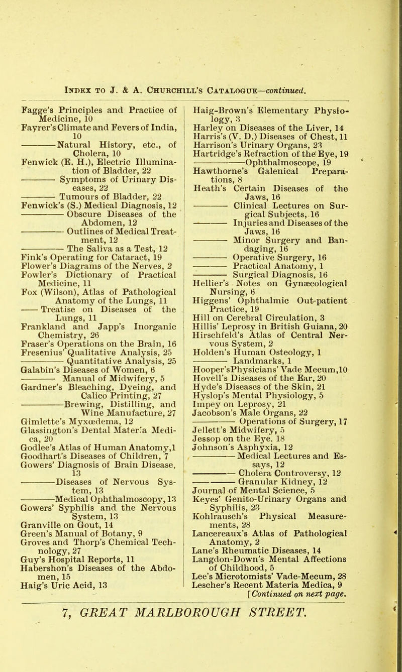 Fagge's Principles and Practice of Medicine, 10 Fayrer's Climate and Fevers of India, 10 Natural History, etc., of Cholera, 10 Fenwick (E, H.), Electric Illumina- tion of Bladder, 22 Symptoms of Urinary Dis- eases, 22 Tumours of Bladder, 22 Fenwick's (S.) Medical Diagnosis, 12 Obscure Diseases of the Abdomen, 12 Outlines of Medical Treat- ment, 12 The Saliva as a Test, 12 Fink's Operating for Cataract, 19 Flower's Diagrams of the Nerves, 2 Fowler's Dictionary of Practical Medicine, 11 Fox (Wilson), Atlas of Pathological Anatomy of the Linigs, 11 Treatise on Diseases of the Lungs, 11 Frankland and Japp's Inorganic Chemistry, 26 Fraser's Operations on the Brain, 16 Fresenius' Qualitative Analysis, 25 Quantitative Analysis, 25 Galabin's Diseases of Women, 6 Manual of Midwifery, 5 Gardner's Bleaching, Dyeing, and Calico Printing, 27 Brewing, Distilling, and Wine Manufacture, 27 Gimlette's Myxcedema, 12 Glassington's Dental Mater'a Medi- ca, 20 Godlee's Atlas of Human Anatomy,! Goodhart's Diseases of Children, 7 Gowers' Diagnosis of Brain Disease, 13 Diseases of Nervous Sys- tem, 13 Medical Ophthalmoscopy, 13 Gowers' Syphilis and the Nervous System, 13 Granville on Gout, 14 Green's Manual of Botany, 9 Groves and Thorp's Chemical Tech- nology, 27 Guy's Hospital Eeports, 11 Habershon's Diseases of the Abdo- men, 15 Haig's Uric Acid, 13 Haig-Brown's Elementary Physio- logy, 3 Harley on Diseases of the Liver, 14 Harris's (V. D.) Diseases of Chest, 11 i Harrison's Urinary Organs, 2S Hartridge's Refraction of the'Eye, 19 Ophthalmoscope, 19 Hawthorne's Galenical Prepara- tions, 8 Heath's Certain Diseases of the Jaws, 16 Clinical Lectures on Sur- [ gical Subjects, 16 Injuries and Diseases of the Jaws, 16 Minor Surgery and Ban- daging, 16 Operative Surgery, 16 Practical Anatomy, 1 Surgical Diagnosis, 16 [ Hellier's Notes on Gynaecological Nursing, 6 Higgens' Ophthalmic Out-patient Practice, 19 Hill on Cerebral Circulation, 3 Hillis' Leprosy in British Guiana, 20 I Hirschfeld's Atlas of Central Ner- vous System, 2 Holden's Human Osteology, 1 Landmarks, 1 j Hooper'sPhysicians' Vade Mecum,10 Hovell's Diseases of the Bar, 20 Hyde's Diseases of the Skin, 21 ! Hyslop's Mental Physiology, 5 Impey on Leprosy, 21 Jacobson's Male Organs, 22 Operations of Surgery, 17 Jellett's Midwifery, 5 Jessop on the Eye. 18 Johnson's Asphyxia, 12 Medical Lectures and Es- says, 12 ' Cholera Controversy, 12 Granular Kidney, 12 I Journal of Mental Science, 5 i Keyes' Genito-Urinary Organs and ! Syphilis, 23 Kohlrausch's Physical Measure- ments, 28 Lancereaux's Atlas of Pathological Anatomy, 2 I Lane's Rheumatic Diseases, 14 I Langdon-Down's Mental Affections of Childhood, 5 Lee's Microtomists' Vade-Mecum, 28 I Lescher's Recent Materia Medica, 9 [Continued on next page.