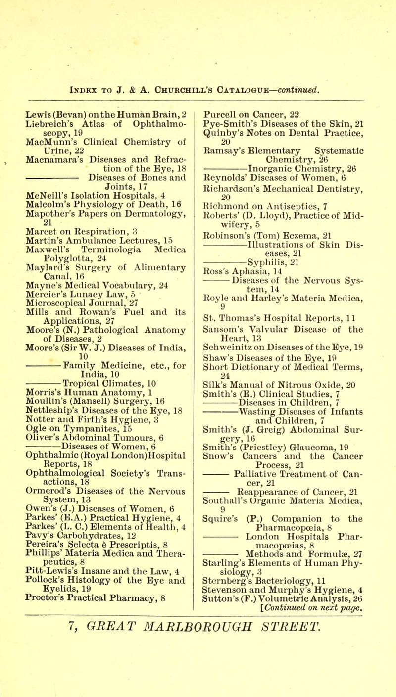 Lewis (Bevan) on the Human Brain, 2 Liebreieh's Atlas of Ophthalmo- scopy, 19 MacMunn's Clinical Chemistry of Urine, 22 Maenamara's Diseases and Eefrac- tion of the Eye, 18 — Diseases of Bones and Joints, 17 McNeill's Isolation Hospitals, 4 Malcolm's Physiology of Death, 16 Mapother's Papers on Dermatology, 21 Marcet on Respiration, 3 Martin's Ambulance Lectures, 15 Maxwell's Terminologia Medica Polyglotta, 24 Maylard's Surgery of Alimentary Canal, 16 Mayne's Medical Vocabulary, 24 Mercier's Lunacy Law, 5 Microscopical Journal, 27 Mills and Rowan's Fuel and its Applications, 27 Moore's (N.) Pathological Anatomy of Diseases, 2 Moore's (Sir W. J,) Diseases of India, 10 Family Medicine, etc., for India, 10 • Tropical Climates, 10 Morris's Human Anatomy, 1 Moullin's (Mansell) Surgery, 16 Nettleship's Diseases of the Eye, 18 Notter and Firth's Hygiene, 3 Ogle on Tympanites, 15 Ohver's Abdominal Tumours, 6 Diseases of Women, 6 Ophthalmic (Royal London)Hospital Reports, 18 Ophthalmological Society's Trans- actions, 18 Ormerod's Diseases of the Nervous System, 13 Owen's (J.) Diseases of Women, 6 Parkes' (E.A.) Practical Hygiene, 4 Parkes' (L, C.) Elements of Health, 4 Pavy's Carbohydrates, 12 Pereira's Selecta e Prescriptis, 8 Phillips' Materia Medica and Thera- peutics, 8 Pitt-Lewis's Insane and the Law, 4 Pollock's Histology of the Eye and Eyelids, 19 Proctor's Practical Pharmacy, 8 Purcell on Cancer, 22 Pye-Smith's Diseases of the Skin, 21 I Quinby's Notes on Dental Practice, 20 j Ramsay's Elementary Systematic Chemistry, 26 i Inorganic Chemistry, 26 Reynolds' Diseases of Women, 6 Richardson's Mechanical Dentistry, 1 20 [ l{ichmond on Antiseptics, 7 I Roberts' (D, Lloyd), Practice of Mid- wifery, 5 Robinson's (Tom) Eczema, 21 Illustrations of Skin Dis- eases, 21 Syphilis, 21 Ross's Aphasia, 14 Diseases of the Nervous Sys- tem, 14 Royle and Harley's Materia Medica, 9 St. Thomas's Hospital Reports, 11 Sansom's Valvular Disease of the Heart, 13 Schweinitz on Diseases of the Eye, 19 Shaw's Diseases of the Eye, 19 Short Dictionary of Medical Terms, 24 Silk's Manual of Nitrous Oxide, 20 Smith's (E.) Clinical Studies, 7 Diseases in Children, 7 Wasting Diseases of Infants and Children, 7 Smith's (J. Greig) Abdominal Sur- gery, 16 Smith's (Priestley) Glaucoma, 19 Snow's Cancers and the Cancer Process, 21 Palliative Treatment of Can- cer, 21 Reappearance of Cancer, 21 Southall's Organic Materia Medica, 9 Squire's (P.) Companion to the Pharmacopoeia, 8 London Hospitals Phar- macopceias, 8 Methods and Formulae, 27 Starling's Elements of Human Phy- siology, 3 Sternberg's Bacteriology, 11 Stevenson and Murphy's Hygiene, 4 Sutton's (F.) Volumetric Analysis, 26 [Continued on next page.