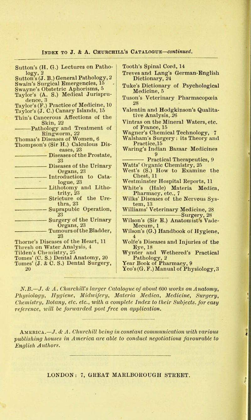 Sutton's (H. G.) Lectures on Patho- logy, 2 Sutton's (J. B.) General Pathology, 2 Swain's Surgical Emergencies, 15 SWayne's Obstetric Aphorisms, 5 Taylor's (A. S.) Medical Jurispru- dence, 3 Taylor's (F.) Practice of Medicine, 10 Taylor's (J. C.) Canary Islands, 15 Thin's Cancerous Affections of the Skin, 22 Pathology and Treatment of Ringworm, 22 Thomas's Diseases of Women, 6 Thompson's (Sir H.) Calculous Dis- eases, 23 Diseases of the Prostate, 23 Diseases of the Urinary Organs, 23 Introduction to Cata- logue, 23 Lithotomy and Litho- trity, 23 — Stricture of the Ure- thra, 23 — Suprapubic Operation, 23 — Surgery of the Urinary Organs, 23 — Tumours of the Bladder, 23 Thome's Diseases of the Heart, 11 Tliresh on Water Analysis, 4 Tilden's Chemistry, 25 Tomes' (C. S.) Dental Anatomy, 20 Tomes' (J. & C. S.) Dental Surgery, 20 Tooth's Spinal Cord, 14 Treves and Lang's German-English Dictionary, 24 Tuke's Dictionary of Psychological Medicine, 5 Tuson's Veterinary Pharmacopoeia 28 Valentin and Hodgkinson's Qualita- tive Analysis,.26 Vintras on the Mineral Waters, etc. of France, 15 Wagner's Chemical Technology, 7 Walsham's Surgery : its Theory and Practice, 15 Waring's Indian Bazaar Medicines 9 Practical Therapeutics, 9 Watts' Organic Chemistry, 25 West's (S.) How to Examine the Chest, 11 Westminster Hospital Reports, 11 White's (Hale) Materia Medica, Pharmacy, etc., 7 Wilks' Diseases of the Nervous Sys- tem, 13 Williams' Veterinary Medicine, 28 Surgery, 28 Wilson's (Sir E.) Anatomist's Vade- Mecum, 1 Wilson's (G.) Handbook of Hygiene, 4 Wolfe's Diseases and Injuries of the Eye, 18 Wynter and Wethered's Practical Pathology, 2 Year Book of Pharmacy, 9 Yeo's (G. F.) Manual of Physiology, 3 N.B.—J. & A. Churchill's larger Catalogue of about 600 works on Anatomy, Physiology, Hygiene, Midwifery, Materia Medica, Medicine, Surgery, Chemistry, Botany, etc. etc., with a complete Index to their Subjects, for easy reference, will be forwarded post free on application. America.—J. & A. Churchill being in constant communication with various publishing houses in America are able to conduct negotiations favourable to English Aidhors.