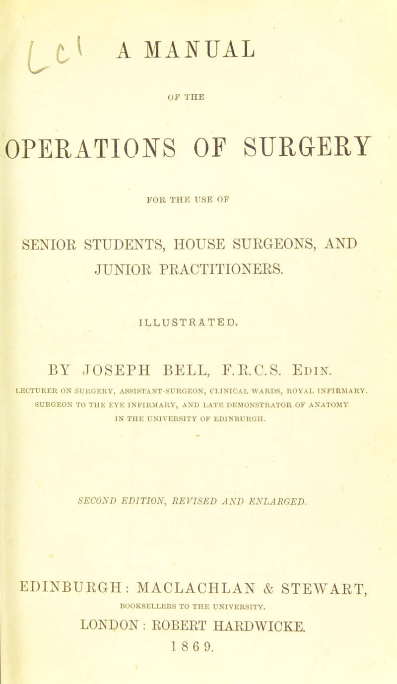 it^ A OF THE OPERATIONS OF SURGERY FOR THE USE OF SENIOR STUDENTS, HOUSE SURGEONS, AND JUNIOR PRACTITIONERS. ILLUSTRATED. BY JOSEPH BELL, F.E.C.S. Edin. LECTURER ON SURGERY, ASSISTANT-SUKOEON, CLINICAL WARDS, ROYAL INFIRMARY. SURGEON TO THE EYE INFIRMARY, AND LATE DEMONSTRATOR OF ANATOMY IN THE UNIVERSITY OF EDINBURGH. SECOND EDITION, REVISED AND ENLARGED. EDINBURGH: MACLACHLAN & STEWART, BOOKSELLERS TO THE UNIVERSITY. LONDON : ROBERT HARDWICKE. 1 8 6 9.