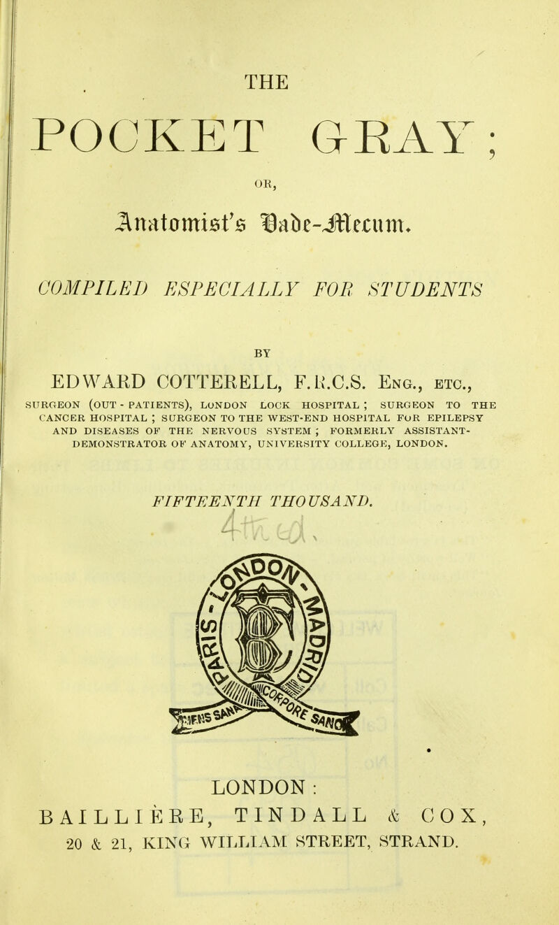 THE POCKET GEAY; OR, COMPILED ESPECIALLY FOP, STUDENTS BY EDWAED COTTERELL, F.H.C.S. Eng., etc., SURGEON (out - PATIENTS), LONDON LOCK HOSPITAL ; SURGEON TO THE CANCER HOSPITAL ; SURGEON TO THE WEST-END HOSPITAL FOR EPILEPSY AND DISEASES OF THE NERVOUS SYSTEM ; FORMERLY ASSISTANT- DEMONSTRATOR OF ANATOMY, UNIVERSITY COLLEGE, LONDON. FIFTEENTH THOUSAND, I LONDON: BAILLIERE, TINDALL & COX, •20 & 21, KING WILLIAM STREET, STRAND.