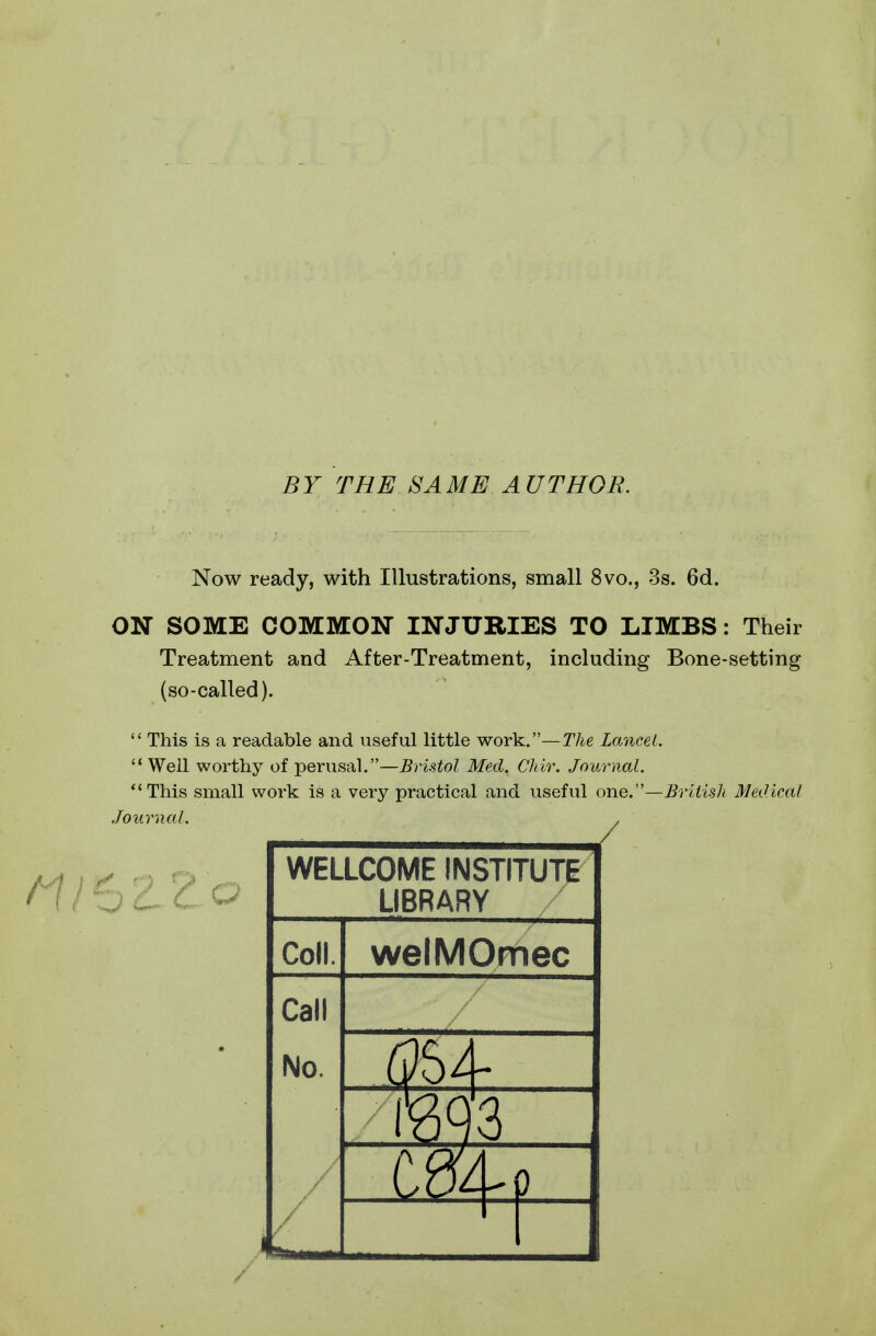 BY THE SAME AUTHOR. Now ready, with Illustrations, small 8vo., 3s. 6d. ON SOME COMMON INJURIES TO LIMBS: Their Treatment and After-Treatment, including Bone-setting (so-called).  This is a readable and useful little work.—The Lancet.  Well worthy of perusal.—Bristol Med. Chir. Journal. This small work is a very practical and useful one.—Briiisk Medical Journal. . ZZo