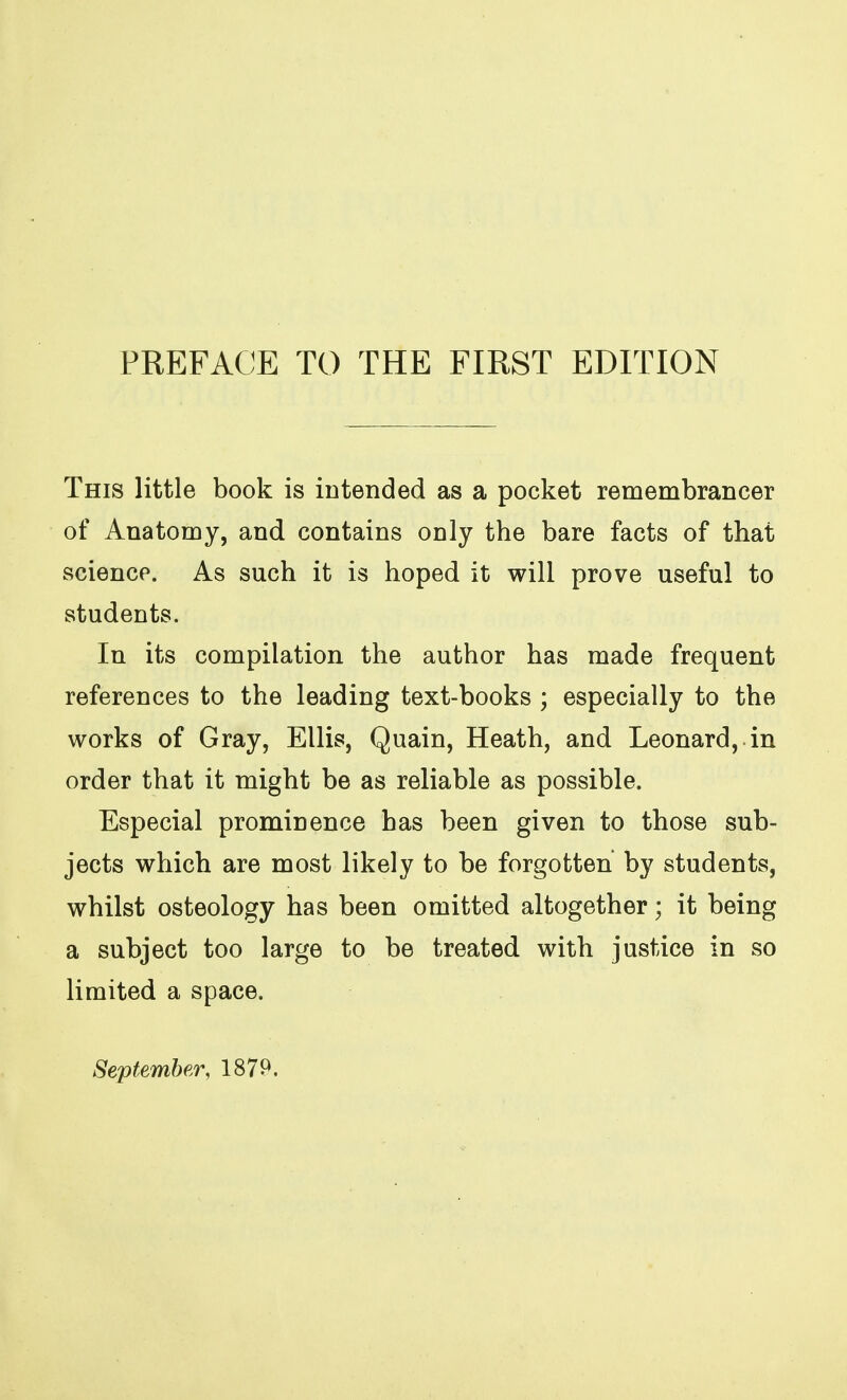 This little book is intended as a pocket remembrancer of Anatomy, and contains only the bare facts of that science. As such it is hoped it will prove useful to students. In its compilation the author has made frequent references to the leading text-books ; especially to the works of Gray, Ellis, Quain, Heath, and Leonard, in order that it might be as reliable as possible. Especial prominence has been given to those sub- jects which are most likely to be forgotten by students, whilst osteology has been omitted altogether; it being a subject too large to be treated with justice in so limited a space. September, 1879.