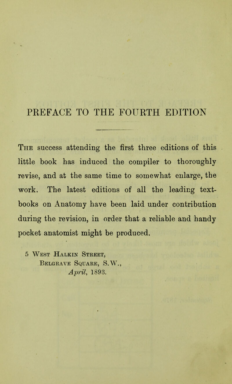 The success attending the first three editions of this little book has induced the compiler to thoroughly revise, and at the same time to somewhat enlarge, the work. The latest editions of all the leading text- books on Anatomy have been laid under contribution during the revision, in order that a reliable and handy pocket anatomist might be produced. .5 West Halkin Street, Belgrave Square, S.W., April, 1893.