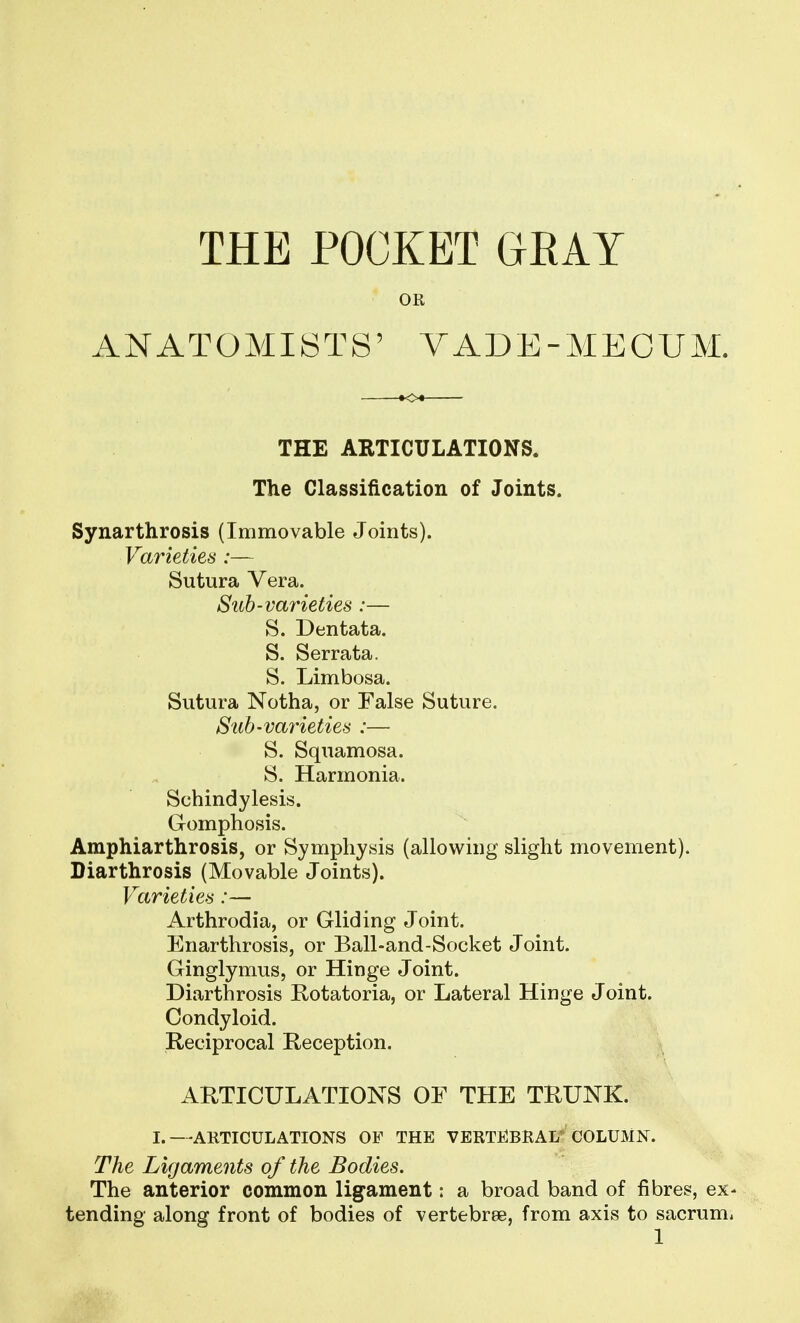THE POCKET GRAY OR ANATOMISTS' VADE-MECUM. THE ARTICULATIONS. The Classification of Joints. Synarthrosis (Immovable Joints). Varieties :— Sutura Vera. Sub-varieties :— S. Dentata. S. Serrata. S. Limbosa. Sutura Notha, or Ealse Suture. Suh-vai'ieties :— S. Squamosa. S. Harmonia. Schindylesis. Gomphosis. Amphiarthrosis, or Symphysis (allowing slight movement). Diarthrosis (Movable Joints). Varieties:— Arthrodia, or Gliding Joint. Enarthrosis, or Ball-and-Socket Joint. Ginglymus, or Hinge Joint. Diarthrosis Rotatoria, or Lateral Hinge Joint. Condyloid. Reciprocal Reception. ARTICULATIONS OF THE TRUNK. I.—ARTICULATIONS OF THE VERTEBRAL' COLUMN. The Ligaments of the Bodies. The anterior common ligament: a broad band of fibres, ex- tending along front of bodies of vertebrae, from axis to sacrum, 1