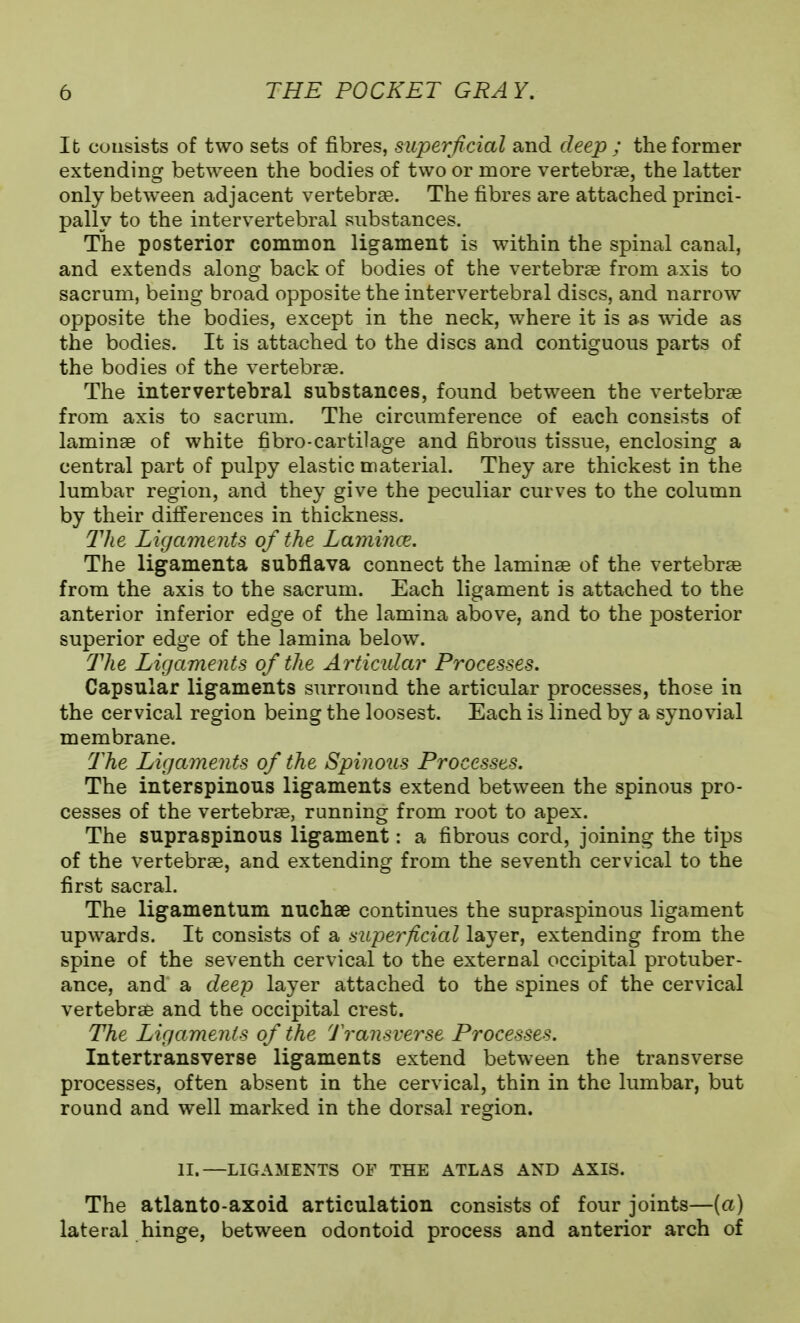 It consists of two sets of fibres, superficial and deep ; the former extending between the bodies of two or more vertebrae, the latter only between adjacent vertebrae. The fibres are attached princi- pally to the intervertebral substances. The posterior common ligament is within the spinal canal, and extends along back of bodies of the vertebrae from axis to sacrum, being broad opposite the intervertebral discs, and narrow opposite the bodies, except in the neck, where it is as wide as the bodies. It is attached to the discs and contiguous parts of the bodies of the vertebrae. The intervertebral substances, found between the vertebrae from axis to sacrum. The circumference of each consists of laminae of white fibro-cartilage and fibrous tissue, enclosing a central part of pulpy elastic material. They are thickest in the lumbar region, and they give the peculiar curves to the column by their differences in thickness. The Ligaments of the Lamince. The ligamenta subflava connect the laminae of the vertebrae from the axis to the sacrum. Each ligament is attached to the anterior inferior edge of the lamina above, and to the posterior superior edge of the lamina below. The Ligaments of the Articular Processes. Capsular ligaments surround the articular processes, those in the cervical region being the loosest. Each is lined by a synovial membrane. The Ligaments of the Spinous Processes. The interspinous ligaments extend between the spinous pro- cesses of the vertebrae, running from root to apex. The supraspinous ligament: a fibrous cord, joining the tips of the vertebrae, and extending from the seventh cervical to the first sacral. The ligamentum nuchae continues the supraspinous ligament upwards. It consists of a superficial layer, extending from the spine of the seventh cervical to the external occipital protuber- ance, and a deep layer attached to the spines of the cervical vertebrae and the occipital crest. The Ligaments of the 'J'ransverse Processes. Intertransverse ligaments extend between the transverse processes, often absent in the cervical, thin in the lumbar, but round and well marked in the dorsal region. II.—LIGAMENTS OF THE ATLAS AND AXIS. The atlanto-axoid articulation consists of four joints—(a) lateral hinge, between odontoid process and anterior arch of