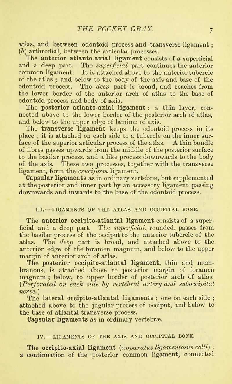atlas, and between odontoid process and transverse ligament ; {b) arthrodial, between the articular processes. The anterior atlanto-axial ligament consists of a superficial and a deep part. The supe7^ficial part continues the anterior conrimon ligament. It is attached above to the anterior tubercle of the atlas ; and below to the body of the axis and base of the odontoid process. The deep part is broad, and reaches from the lower border of the anterior arch of atlas to the base of odontoid process and body of axis. The posterior atlanto axial ligament: a thin layer, con- nected above to the lower border of the posterior arch of atlas, and below to the upper edge of laminse of axis. The transverse ligament keeps the odontoid process in its place ; it is attached on each side to a tubercle on the inner sur- face of the superior articular process of the atlas. A thin bundle of fibres passes upwards from the middle of the posterior surface to the basilar process, and a like process downwards to the body of the axis. These two processes, together with the transverse ligament, form the cruciform ligament. Capsular ligaments as in ordinary vertebrae, but supplemented at the posterior and inner part by an accessory ligament passing downwards and inwards to the base of the odontoid process. III.—LIGAMENTS OF THE ATLAS AND OCCIPITAL BONE. The anterior occipito-atlantal ligament consists of a super- ficial and a deep part. The superjidal, rounded, passes from the basilar process of the occiput to the anterior tubercle of the atlas. The deep part is broad, and attached above to the anterior edge of the foramen magnum, and below to the upper margin of anterior arch of atlas. The posterior occipito-atlantal ligament, thin and mem- branous, is attached above to posterior margin of foramen magnum ; below, to upper border of posterior arch of atlas. {Peyforated on each side by vertebral artery and suboccipital nerve.) The lateral occipito-atlantal ligaments : one on each side ; attached above to the jugular process of occiput, and below to the base of atlantal transverse process. Capsular ligaments as in ordinary vertebrse. IV.—LIGAMENTS OF THE AXIS AND OCCIPITAL BONE. The occipito-axial ligament [apparatus ligamentosus colli) : a continuation of the posterior common ligament, connected