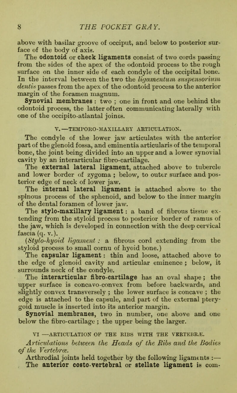above with basilar groove of occiput, and below to posterior sur- face of the body of axis. The odontoid or check ligaments consist of two cords passing from the sides of the apex of the odontoid process to the rough surface on the inner side of each condyle of the occipital bone. In the interval between the two the lirjamentum suspemoriuni dentin; passes from the apex of the odontoid process to the anterior margin of the foramen magnum. Synovial membranes : two ; one in front and one behind the odontoid process, the latter often communicating laterally with one of the occipito-atlantal joincs. V. —TEMPORO-MAXILLAET AETICULATIOX. The condyle of the lower jaw articulates with the anterior part of the glenoid fossa, and eminentia articularis of the temporal bone, the joint being divided into an upper and a lower synovial cavity by an interarticular fxbro-cartilage. The external lateral ligament, attached above to tubercle and lower border of zygoma ; below, to outer surface and pos- terior edge of neck of lower jaw. The internal lateral ligament is attached above to the spinous process of the sphenoid, and below to the inner margin of the dental foramen of lower jaw. The stylo-maxillary ligament: a band of fibrous tissue ex- tending from the styloid process to posterior border of ramus of the jaw, which is developed in connection with the deep cervical fascia (q. v.). {Stylo-hyo'td ligament : a fibrous cord extending from the styloid process to small cornu of hyoid bone.) The capsular ligament: thin and loose, attached above to the edge of glenoid cavity and articular eminence ; below, it surrounds neck of the condyle. The interarticular fibro-cartilage has an oval shape; the upper surface is concavo-convex from before backwards, and slightly convex transversely ; the lower surface is concave ; the edge is attached to the capsule, and part of the external ptery- goid muscle is inserted into its anterior margin. Synovial membranes, two in number, one above and one below the fibro-cartilage ; the upper being the larger. VI —ARTICULATION OP THE RIBS WITH THE VERTEBRAE. Articidatiom beliveen the Heads of the Bibs and the Bodies of the Vertehrce. Arthrodial joints held together by the following ligaments :— . The anterior costo-vertebral or stellate ligament is com-