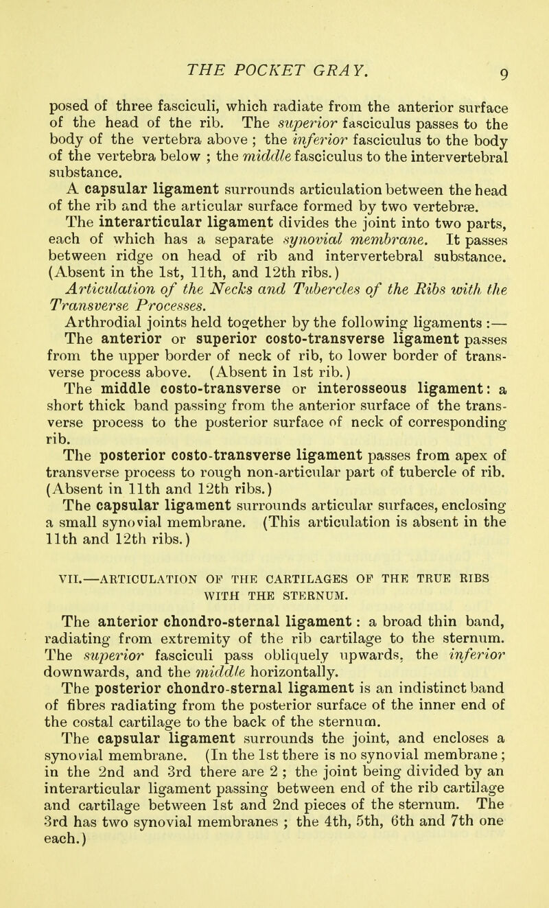 posed of three fasciculi, which radiate from the anterior surface of the head of the rib. The superior fasciculus passes to the body of the vertebra above ; the inferior fasciculus to the body of the vertebra below ; the middle fasciculus to the intervertebral substance. A capsular ligament surrounds articulation between the head of the rib and the articular surface formed by two vertebrae. The interarticular ligament divides the joint into two parts, each of which has a separate synovial membrane. It passes between ridge on head of rib and intervertebral substance. (Absent in the 1st, 11th, and 12th ribs.) Articulation of the Necks and Tubercles of the Bibs with the Transverse Processes. Arthrodial joints held tog^ether by the following ligaments :— The anterior or superior costo-transverse ligament passes from the upper border of neck of rib, to lower border of trans- verse process above. (Absent in 1st rib.) The middle costo-transverse or interosseous ligament: a short thick band passing from the anterior surface of the trans- verse process to the posterior surface of neck of corresponding rib. The posterior costo-transverse ligament passes from apex of transverse process to rough non-articular part of tubercle of rib. (Absent in 11th and 12th ribs.) The capsular ligament surrounds articular surfaces, enclosing a small synovial membrane. (This articulation is absent in the 11th and 12th ribs.) VTI.—ABTICULATION OP THE CARTILAGES OF THE TRUE RIBS WITH THE STERNUM. The anterior chondro-sternal ligament: a broad thin band, radiating from extremity of the rib cartilage to the sternum. The superior fasciculi pass obliquely upwards, the inferior downwards, and the middle horizontally. The posterior chondro-sternal ligament is an indistinct band of fibres radiating from the posterior surface of the inner end of the costal cartilage to the back of the sternum. The capsular ligament surrounds the joint, and encloses a synovial membrane. (In the 1st there is no synovial membrane ; in the 2nd and 3rd there are 2 ; the joint being divided by an interarticular ligament passing between end of the rib cartilage and cartilage between 1st and 2nd pieces of the sternum. The 3rd has two synovial membranes ; the 4th, 5th, 6th and 7th one each.)