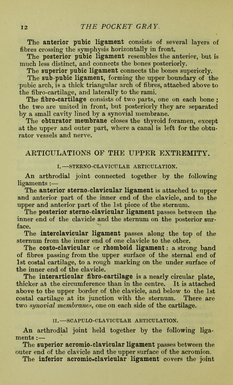 The anterior pubic ligament consists of several la37ers of fibres crossing the symphysis horizontally in front. The posterior pubic ligament resembles the anterior, but is much less distinct, and connects the bones posteriorly. The superior pubic ligament connects the bones superiorly. The sub-pubic ligament, forming the upper boundary of the •pubic arch, is a thick triangular arch of fibres, attached above to the fibro-cartilage, and laterally to the rami. The fibro-cartilage consists of two parts, one on each bone ; the two are united in front, but posteriorly they are separated by a small cavity lined by a synovial membrane. The obturator membrane closes the thyroid foramen, except at the upper and outer part, where a canal is left for the obtu- rator vessels and nerve. ARTICULATIONS OF THE UPPER EXTREMITY. I. —STERNO-CLAVICULAR ARTICULATION. An arthrodial joint connected together by the following ligaments :— The anterior sterno-clavicular ligament is attached to upper and anterior part of the inner end of the clavicle, and to the upper and anterior part of the 1st piece of the sternum. The posterior sterno-clavicular ligament passes between the inner end of the clavicle and the sternum on the posterior sur- face. The interclavicular ligament passes along the top of the sternum from the inner end of one clavicle to the other. The costo-clavicular or rhomboid ligament: a strong band of fibres passing from the upper surface of the sternal end of 1st costal cartilage, to a rough marking on the under surface of the inner end of the clavicle. The interarticular fibro-cartilage is a nearly circular plate, thicker at the circumference than in the centre. It is attached above to the upper border of the clavicle, and below to the 1st costal cartilage at its junction with the sternum. There are two synovial membranes, one on each side of the cartilage. II. —SCAPULO-CLAVICULAR ARTICULATION. An arthrodial joint held together by the following liga- ments :— The superior acromio-clavicular ligament passes between the outer end of the clavicle and the upper surface of the acromion. The inferior acromio-clavicular ligament covers the joint