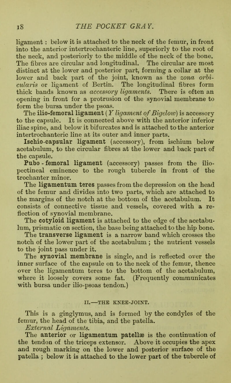 ligament : below it is attached to the neck of the femur, in front into the anterior intertrochanteric line, superiorly to the root of the neck, and posteriorly to the middle of the neck of the bone. The fibres are circular and longitudinal. The circular are most distinct at the lower and posterior part, forming a collar at the lower and back part of the joint, known as the zona orbi- cularis or ligament of Bertin. The longitudinal fibres form thick bands known as accessory ligaments. There is often an opening in front for a protrusion of the synovial membrane to form the bursa under the psoas. The ilio-femoral ligament (Y ligament of Bigeloio) is accessory to the capsule. It is connected above with the anterior inferior iliac spine, and below it bifurcates and is attached to the anterior intertrochanteric line at its outer and inner parts. Ischio-capsular ligament (accessory), from ischium below acetabulum, to the circular fibres at the lower and back part of the capsule. Pubo - femoral ligament (accessory) passes from the ilio- pectineal eminence to the rough tubercle in front of the trochanter minor. The ligamentum teres passes from the depression on the head of the femur and divides into two parts, which are attached to the margins of the notch at the bottom of the acetabulum. It consists of connective tissue and vessels, covered with a re- flection of synovial membrane. The cotyloid ligament is attached to the edge of the acetabu- lum, prismatic on section, the base being attached to the hip bone. The transverse ligament is a narrow band which crosses the notch of the lower part of the acetabulum ; the nutrient vessels to the joint pass under it. The synovial membrane is single, and is reflected over the inner surface of the capsule on to the neck of the femur, thence over the ligamentum teres to the bottom of the acetabulum, where it loosely covers some fat. (Frequently communicates with bursa under ilio-psoas tendon.) II.—THE KNEE-JOINT. This is a ginglymus, and is formed by the condyles of the femur, the head of the tibia, and the patella. External Ligaments. The anterior or ligamentum patellae is the continuation of the tendon of the triceps extensor. Above it occupies the apex and rough marking on the lower and posterior surface of the patella ; below it is attached to the lower part of the tubercle of