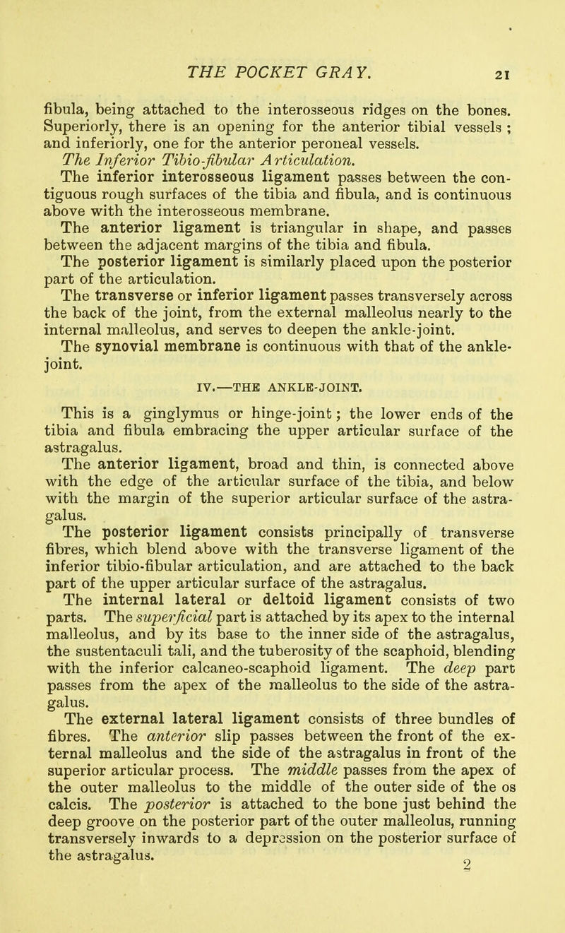 fibula, being attached to the interosseous ridges on the bones. Superiorly, there is an opening for the anterior tibial vessels ; and inferiorly, one for the anterior peroneal vessels. The Inferior Tibio-Jibula?' Articulation. The inferior interosseous ligament passes between the con- tiguous rough surfaces of the tibia and fibula, and is continuous above with the interosseous membrane. The anterior ligament is triangular in shape, and passes between the adjacent margins of the tibia and fibula. The posterior ligament is similarly placed upon the posterior part of the articulation. The transverse or inferior ligament passes transversely across the back of the joint, from the external malleolus nearly to the internal malleolus, and serves to deepen the ankle-joint. The synovial membrane is continuous with that of the ankle- joint. IV.—THE ANKLE-JOINT. This is a ginglymus or hinge-joint; the lower ends of the tibia and fibula embracing the upper articular surface of the astragalus. The anterior ligament, broad and thin, is connected above with the edge of the articular surface of the tibia, and below with the margin of the superior articular surface of the astra- galus. The posterior ligament consists principally of transverse fibres, which blend above with the transverse ligament of the inferior tibio-fibular articulation, and are attached to the back part of the upper articular surface of the astragalus. The internal lateral or deltoid ligament consists of two parts. The superficial part is attached by its apex to the internal malleolus, and by its base to the inner side of the astragalus, the sustentaculi tali, and the tuberosity of the scaphoid, blending with the inferior calcaneo-scaphoid ligament. The deep part passes from the apex of the malleolus to the side of the astra- galus. The external lateral ligament consists of three bundles of fibres. The anterior slip passes between the front of the ex- ternal malleolus and the side of the astragalus in front of the superior articular process. The middle passes from the apex of the outer malleolus to the middle of the outer side of the os calcis. The posterior is attached to the bone just behind the deep groove on the posterior part of the outer malleolus, running transversely inwards to a depression on the posterior surface of the astragalus.