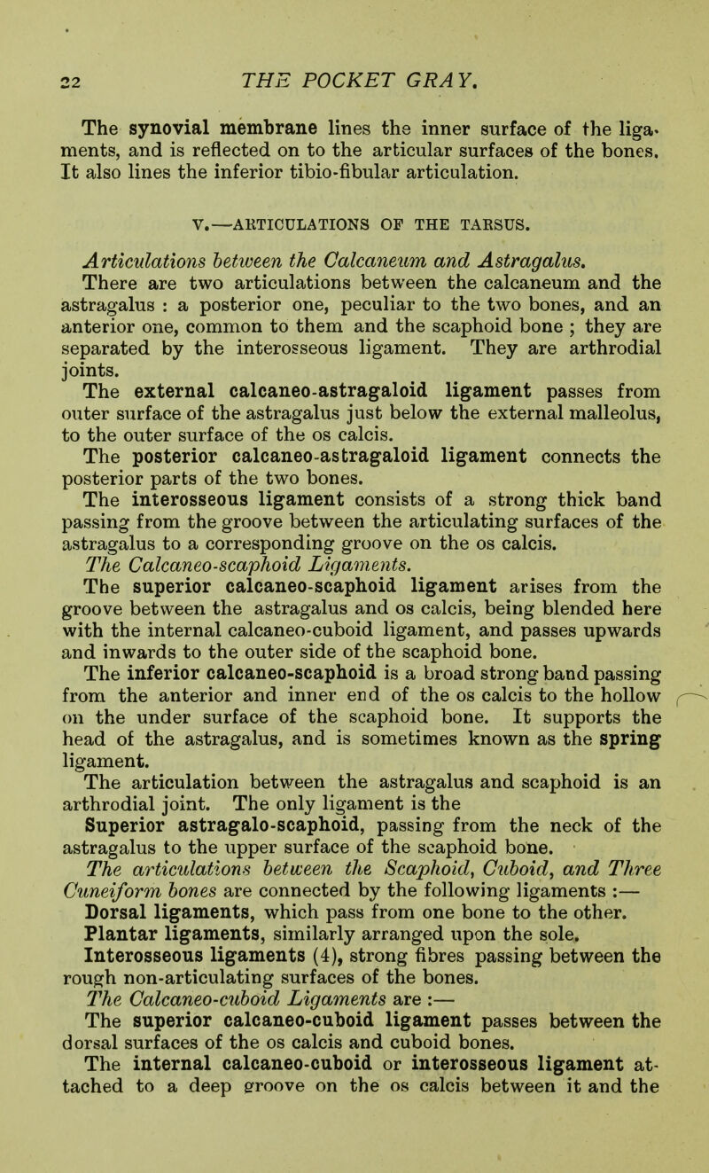 The synovial membrane lines the inner surface of the liga- ments, and is reflected on to the articular surfaces of the bones. It also lines the inferior tibio-fibular articulation. V.—ARTICULATIONS OF THE TAESUS. Articulations between the Calcaneum and Astragalus, There are two articulations between the calcaneum and the astragalus : a posterior one, peculiar to the two bones, and an anterior one, common to them and the scaphoid bone ; they are separated by the interosseous ligament. They are arthrodial joints. The external calcaneo-astragaloid ligament passes from outer surface of the astragalus just below the external malleolus, to the outer surface of the os calcis. The posterior calcaneo-astragaloid ligament connects the posterior parts of the two bones. The interosseous ligament consists of a strong thick band passing from the groove between the articulating surfaces of the astragalus to a corresponding groove on the os calcis. The Calcaneo-scaphoid Ligaments. The superior calcaneo-scaplioid ligament arises from the groove between the astragalus and os calcis, being blended here with the internal calcaneo-cuboid ligament, and passes upwards and inwards to the outer side of the scaphoid bone. The inferior calcaneo-scaphoid is a broad strong band passing from the anterior and inner end of the os calcis to the hollow on the under surface of the scaphoid bone. It supports the head of the astragalus, and is sometimes known as the spring ligament. The articulation between the astragalus and scaphoid is an arthrodial joint. The only ligament is the Superior astragalo-scaphoid, passing from the neck of the astragalus to the upper surface of the scaphoid bone. The articulations between the Scaphoid^ Cuboid, and Three Cuneiform bones are connected by the following ligaments :— Dorsal ligaments, which pass from one bone to the other. Plantar ligaments, similarly arranged upon the sole. Interosseous ligaments (4), strong fibres passing between the rough non-articulating surfaces of the bones. The Calcaneo-cuboid Ligaments are :— The superior calcaneo-cuboid ligament passes between the dorsal surfaces of the os calcis and cuboid bones. The internal calcaneo-cuboid or interosseous ligament at- tached to a deep erroove on the os calcis between it and the