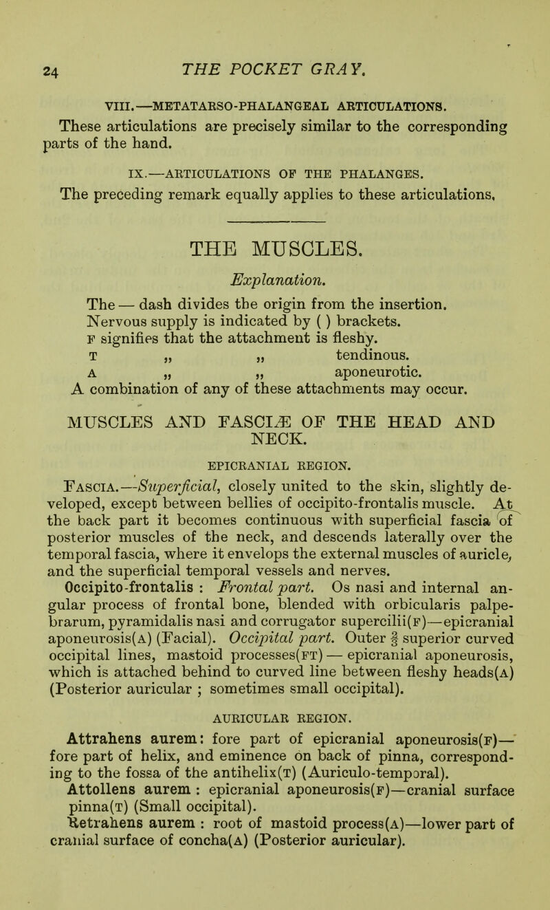 VIII.—METATAESO-PHALANGEAL ABTIOULATIONS. These articulations are precisely similar to the corresponding parts of the hand. IX.—ARTICULATIONS OF THE PHALANGES. The preceding remark equally applies to these articulations, THE MUSCLES. Explanation. The — dash divides the origin from the insertion. Nervous supply is indicated by () brackets. F signifies that the attachment is fleshy. T „ „ tendinous. A „ „ aponeurotic. A combination of any of these attachments may occur. MUSCLES AND FASCIx^ OF THE HEAD AND NECK. EPICRANIAL REGION. Fascia.—Superficial, closely united to the skin, slightly de- veloped, except between bellies of occipito-frontalis muscle. At the back part it becomes continuous with superficial fascia oi posterior muscles of the neck, and descends laterally over the temporal fascia, where it envelops the external muscles of auricle^ and the superficial temporal vessels and nerves. Occipito-frontalis: Frontal part. Os nasi and internal an- gular process of frontal bone, blended with orbicularis palpe- brarum, pyramidalis nasi and corrugator supercilii(p)—epicranial aponeurosis(A) (Facial). Occipital part. Outer § superior curved occipital lines, mastoid processes(FT) — epicranial aponeurosis, which is attached behind to curved line between fleshy heads(A) (Posterior auricular ; sometimes small occipital). AURICULAR REGION. Attrahens aurem: fore part of epicranial aponeurosi8(r)— fore part of helix, and eminence on back of pinna, correspond- ing to the fossa of the antihelix(T) (Auriculo-temporal). Attollens aurem : epicranial aponeurosis(F)—cranial surface pinna(T) (Small occipital). Uetrahens aurem : root of mastoid process(A)—lower part of cranial surface of concha(A) (Posterior auricular).