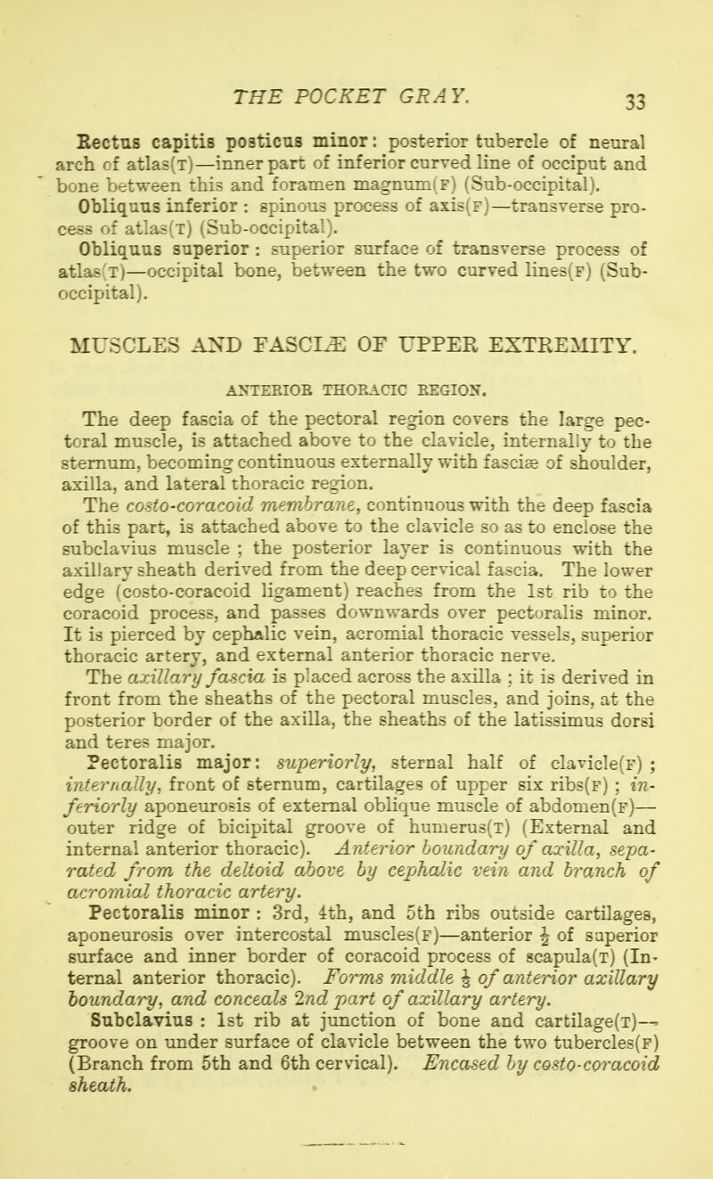 Rectus capitis posticus minor: posterior tubercle of neural arch of atlas(T)—inner part of inferior curved line of occiput and bone between this and foramen magnum(F) (Sub-occipital). Obliquus inferior : spinous process of axis(F)—transverse pro- cess of atlas(T) (Sub-occipital). Obliquus superior : superior surface of transverse process of atlas(T)—occipital bone, between the two curved lines(F) (Sub- occipital). MUSCLES AND TASCI^ OF UPPER EXTREMITY. ANTEEIOE THORACIC EEGION. The deep fascia of the pectoral region covers the large pec- toral muscle, is attached above to the clavicle, internally to the sternum, becoming continuous externally with fascige of shoulder, axilla, and lateral thoracic region. The costo-coracoid membrane, continuous with the deep fascia of this part, is attached above to the clavicle so as to enclose the subclavius muscle ; the posterior layer is continuous with the axillary sheath derived from the deep cervical fascia. The lower edge (costo-coracoid ligament) reaches from the 1st rib to the coracoid process, and passes downwards over pectoralis minor. It is pierced by cephalic vein, acromial thoracic vessels, superior thoracic artery, and external anterior thoracic nerve. The axillary fascia is placed across the axilla ; it is derived in front from the sheaths of the pectoral muscles, and joins, at the posterior border of the axilla, the sheaths of the latissimus dorsi and teres major. Pectoralis major: superiorly, sternal half of clavicle(F) ; internally, front of sternum, cartilages of upper six ribs(F) ; in- feriorly aponeurosis of external oblique muscle of abdomen(F)— outer ridge of bicipital groove of humerus(T) (External and internal anterior thoracic). Anterior boundary of axilla, sepa- rated from the deltoid above by cephalic vein and branch of acromial thoracic artery. Pectoralis minor : 3rd, 4th, and 5th ribs outside cartilages, aponeurosis over intercostal muscles(F)—anterior J of superior surface and inner border of coracoid process of scapula(T) (In- ternal anterior thoracic). Forms middle J of anterior axillary boundary, and conceals 2nd part of axillary artery. Subclavius : 1st rib at junction of bone and cartilage(T)— groove on under surface of clavicle between the two tubercles(F) (Branch from 5th and 6th cervical). Encased by costo-coracoid sheath.