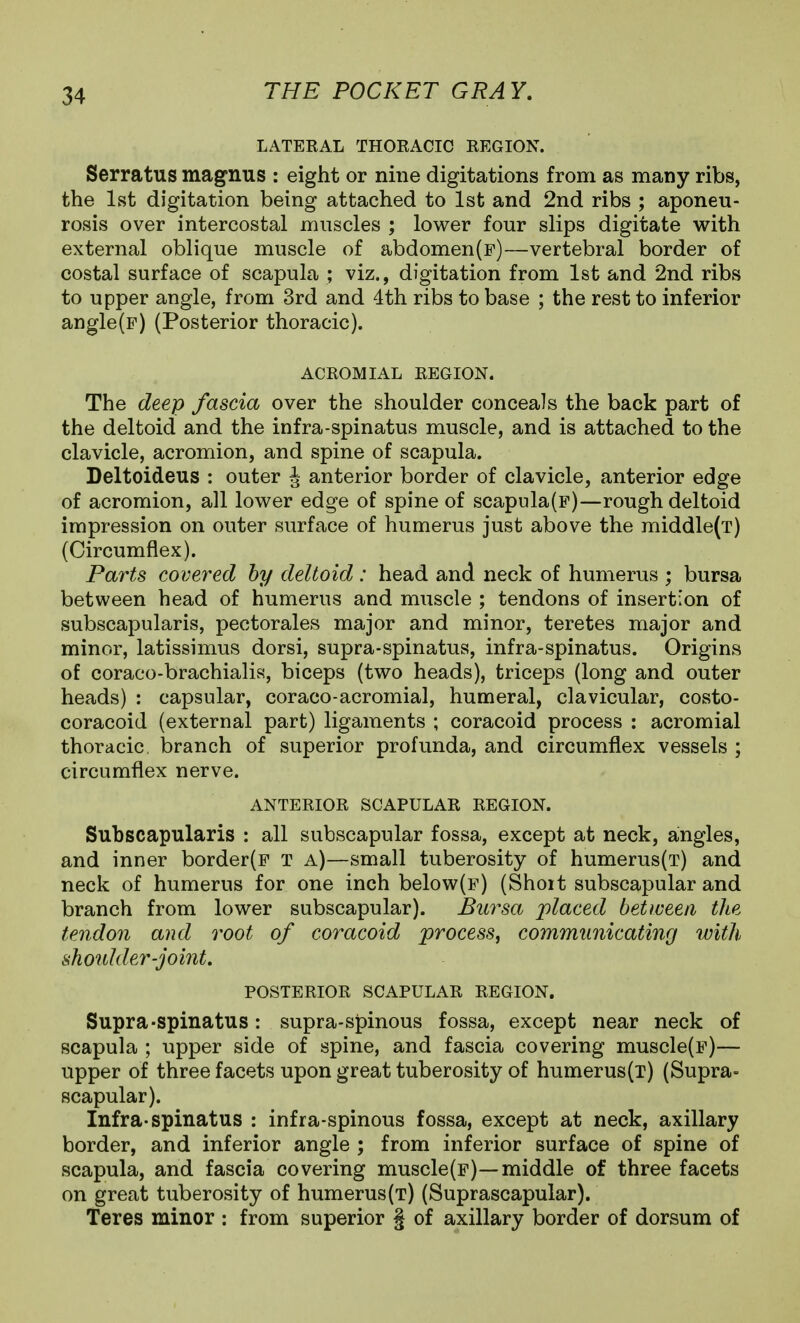 LATERAL THORACIC REGION. Serratus magnus : eight or nine digitations from as many ribs, the 1st digitation being attached to 1st and 2nd ribs ; aponeu- rosis over intercostal muscles ; lower four slips digitate with external oblique muscle of abdomen(F)—vertebral border of costal surface of scapula ; viz., digitation from 1st and 2nd ribs to upper angle, from 3rd and 4th ribs to base ; the rest to inferior angle(F) (Posterior thoracic). ACROMIAL REGION. The deep fascia over the shoulder conceals the back part of the deltoid and the infra-spinatus muscle, and is attached to the clavicle, acromion, and spine of scapula. Deltoideus : outer J anterior border of clavicle, anterior edge of acromion, all lower edge of spine of scapula(p)—rough deltoid impression on outer surface of humerus just above the middle(T) (Circumflex). Parts covered hy deltoid : head and neck of humerus ; bursa between head of humerus and muscle ; tendons of insertion of subscapularis, pectorales major and minor, teretes major and minor, latissimus dorsi, supra-spinatus, infra-spinatus. Origins of coraco-brachialis, biceps (two heads), triceps (long and outer heads) : capsular, coraco-acromial, humeral, clavicular, costo- coracoid (external part) ligaments ; coracoid process : acromial thoracic, branch of superior profunda, and circumflex vessels ; circumflex nerve. ANTERIOR SCAPULAR REGION. Subscapularis : all subscapular fossa, except at neck, angles, and inner border(F T a)—small tuberosity of humerus(T) and neck of humerus for one inch below(F) (Shoit subscapular and branch from lower subscapular). Bursa 'placed between the tendon and root of coracoid process^ communicating with shoulder-joint, POSTERIOR SCAPULAR REGION. Supra-spinatus: supra-spinous fossa, except near neck of scapula ; upper side of spine, and fascia covering muscle(F)— upper of three facets upon great tuberosity of humerus(T) (Supra- scapular). Infra-spinatus : infra-spinous fossa, except at neck, axillary border, and inferior angle ; from inferior surface of spine of scapula, and fascia covering muscle(p)—middle of three facets on great tuberosity of humerus(t) (Suprascapular). Teres minor : from superior § of axillary border of dorsum of