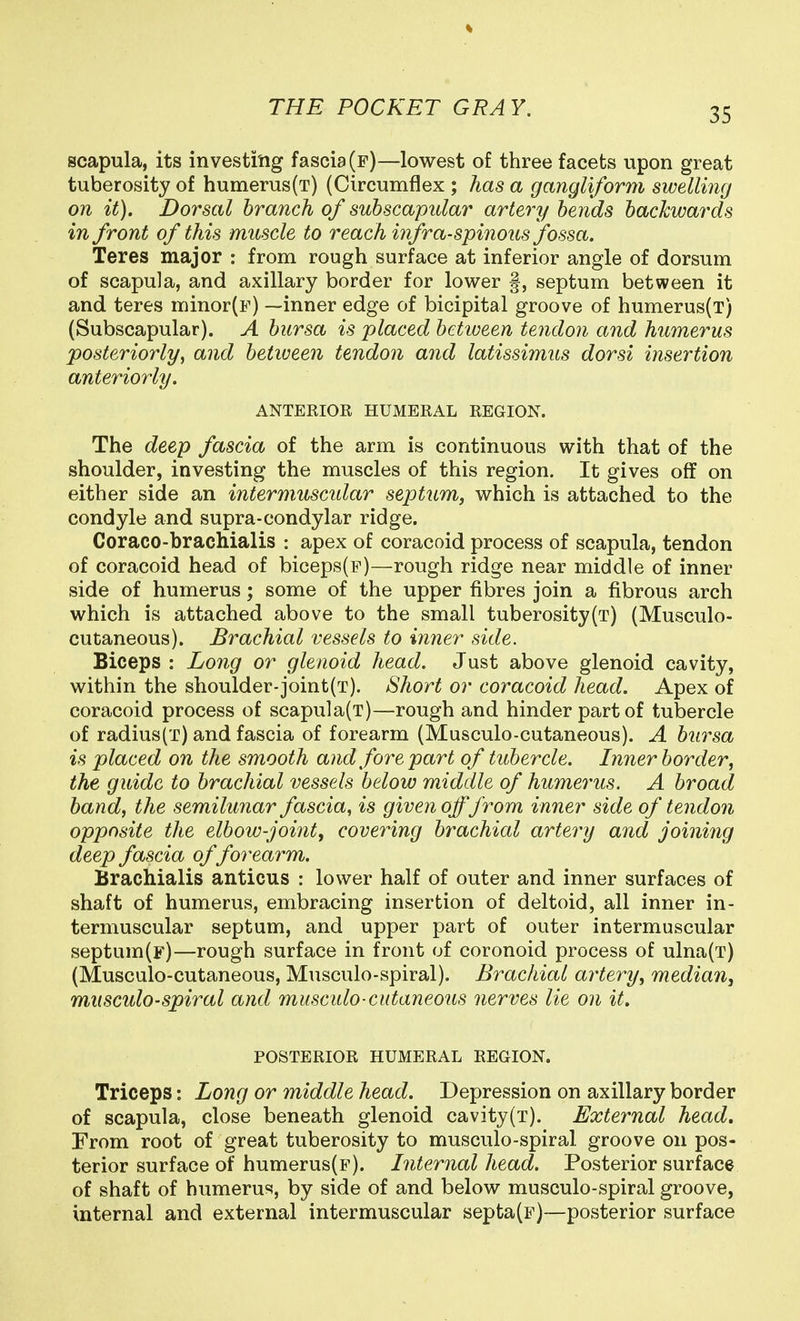 scapula, its investing fascia (f)—lowest of three facets upon great tuberosity of humerus(t) (Circumflex ; has a gangliform swelling on it). Dorsal branch of subscapular artery bends bacTcwards in front of this muscle to reach hifra-spinous fossa. Teres major : from rough surface at inferior angle of dorsum of scapula, and axillary border for lower §, septum between it and teres minor(F) —inner edge of bicipital groove of humerus(T) (Subscapular). A bursa is placed between tendon and humerus posteriorly, and beiiveen tendon and latissimus dorsi insertion anteriorly. ANTERIOR HUMERAL REGION. The deep fascia of the arm is continuous with that of the shoulder, investing the muscles of this region. It gives off on either side an intermuscidar septum, which is attached to the condyle and supra-condylar ridge. Coraco-brachialis : apex of coracoid process of scapula, tendon of coracoid head of biceps(F)—rough ridge near middle of inner side of humerus; some of the upper fibres join a fibrous arch which is attached above to the small tuberosity(T) (Musculo- cutaneous). Brachial vessels to inner side. Biceps : Long or glenoid head. Just above glenoid cavity, within the shoulder-joint(T). Short or coracoid head. Apex of coracoid process of scapula(T)—rough and hinder part of tubercle of radius(T) and fascia of forearm (Musculo-cutaneous). A bursa is placed on the smooth and forepart of tubercle. Inner border, the guide to brachial vessels below middle of humerus. A broad band, the semilunar fascia, is given offfrom inner side of tendon opposite the elbow-joint, covering brachial artery and joining deep fascia of forearm. Brachialis anticus : lower half of outer and inner surfaces of shaft of humerus, embracing insertion of deltoid, all inner in- termuscular septum, and upper part of outer intermuscular septum(F)—rough surface in front of coronoid process of ulna(T) (Musculo-cutaneous, Musculo-spiral). Brachial artery, median, musculo-spiral and musculo-cutaneous nerves lie on it, POSTERIOR HUMERAL REGION. Triceps: Long or middle head. Depression on axillary border of scapula, close beneath glenoid cavity(T). External head. From root of great tuberosity to musculo-spiral groove on pos- terior surface of humerus(F). Internal head. Posterior surface of shaft of humeru«, by side of and below musculo-spiral groove, internal and external intermuscular septa(F)—posterior surface