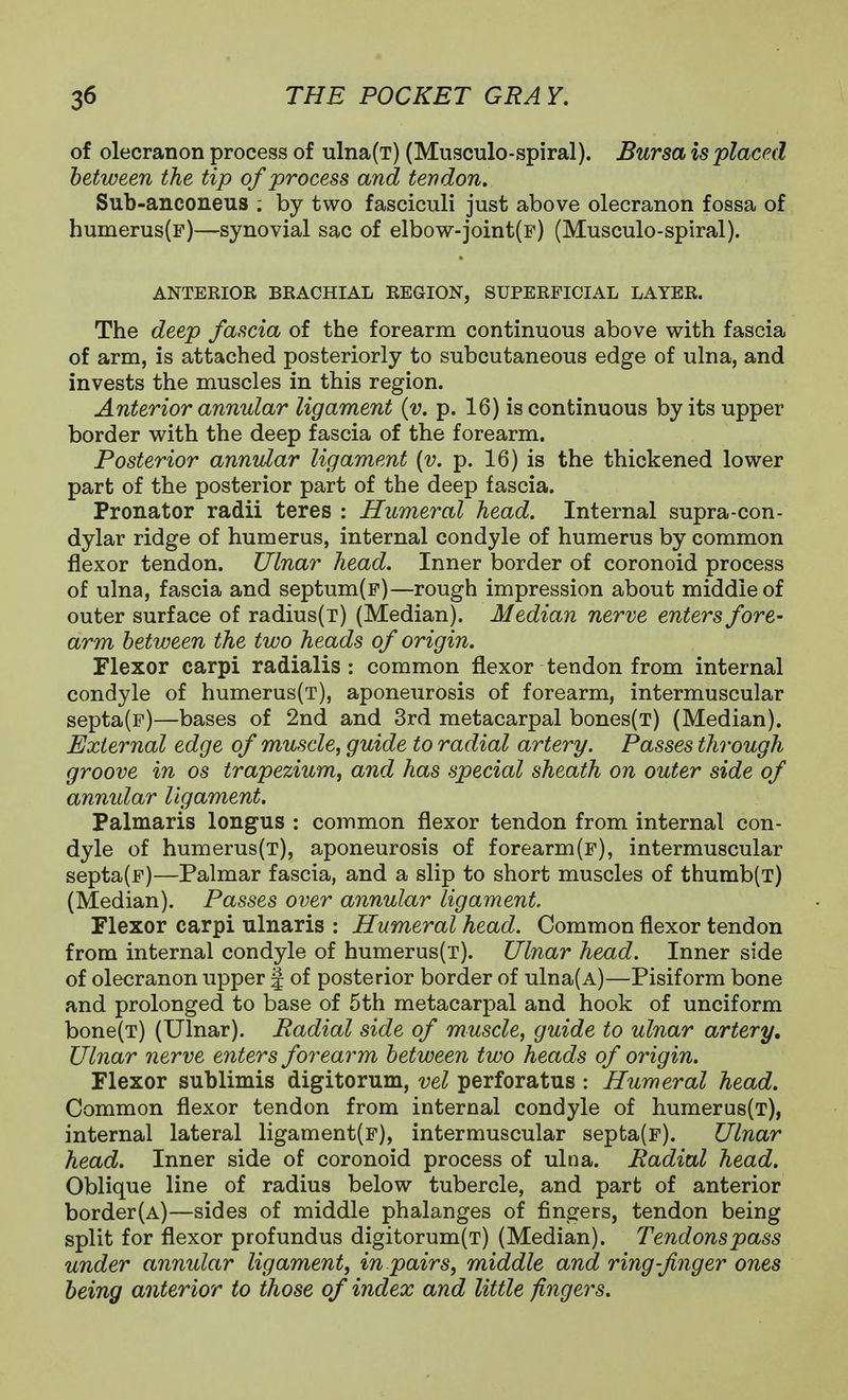 of olecranon process of ulna(T) (Musculo-spiral). Bursa is placed between the tip of process and tendon, Sub-anconeus ; by two fasciculi just above olecranon fossa of humerus(F)—synovial sac of elbow-joint(F) (Musculo-spiral). ANTERIOR BRACHIAL REGION, SUPERFICIAL LAYER. The deep fascia of the forearm continuous above with fascia of arm, is attached posteriorly to subcutaneous edge of ulna, and invests the muscles in this region. Anterior annular ligament {v. p. 16) is continuous by its upper border with the deep fascia of the forearm. Posterior annular ligament {v. p. 16) is the thickened lower part of the posterior part of the deep fascia. Pronator radii teres : Humeral head. Internal supra-con- dylar ridge of humerus, internal condyle of humerus by common flexor tendon. Ulnar head. Inner border of coronoid process of ulna, fascia and septum(F)—rough impression about middle of outer surface of radius(T) (Median). Median nerve enters fore- arm between the two heads of origin. Flexor carpi radialis : common flexor tendon from internal condyle of humerus(T), aponeurosis of forearm, intermuscular septa(F)—bases of 2nd and 3rd metacarpal bones(T) (Median). External edge of muscle, guide to radial artery. Passes through groove in os trapezium, and has special sheath on outer side of annular ligament. Palmaris longus : common flexor tendon from internal con- dyle of humerus(T), aponeurosis of forearm(F), intermuscular septa(F)—Palmar fascia, and a slip to short muscles of thumb(T) (Median). Passes over annular ligament. Flexor carpi ulnaris : Humeral head. Common flexor tendon from internal condyle of humerus(T). Ulnar head. Inner side of olecranon upper | of posterior border of ulna(A)—Pisiform bone and prolonged to base of 5th metacarpal and hook of unciform bone(T) (Ulnar). Radial side of muscle, guide to ulnar artery. Ulnar nerve enters forearm between two heads of origin. Flexor sublimis digitorum, vel perforatus : Humeral head. Common flexor tendon from internal condyle of humerus(T), internal lateral ligament(F), intermuscular septa(F). Ulnar head. Inner side of coronoid process of ulna. Radial head. Oblique line of radius below tubercle, and part of anterior border(A)—sides of middle phalanges of fingers, tendon being split for flexor profundus digitorum(T) (Median). Tendons pass under annular ligament, in pairs, middle and ring-finger ones being anterior to those of index and little fingers.