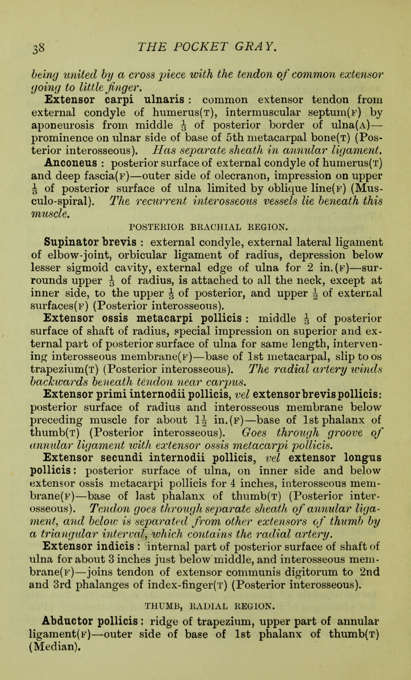 being united by a cross j^i^ce with the tendon of common extensor going to little finger. Extensor carpi ulnaris : common extensor tendon from external condyle of humerus(T), intermuscular septum(F) by aponeurosis from middle J of posterior border of ulna(A)— prominence on ulnar side of base of 5th metacarpal bone(T) (Pos- terior interosseous). Has separate sheath in annular ligament. Anconeus : posterior surface of external condyle of humerus(T) and deep fascia(F)—outer side of olecranon, impression on upper J of posterior surface of ulna limited by oblique line(F) (Mus- culo-spiral). The recurrent interosseous vessels lie beneath this muscle. POSTERIOR BRACHIAL REGION. Supinator brevis : external condyle, external lateral ligament of elbow-joint, orbicular ligament of radius, depression below lesser sigmoid cavity, external edge of ulna for 2 in.(E)—sur- rounds upper J of radius, is attached to all the neck, except at inner side, to the upper J of posterior, and upper \ of external surfaces(F) (Posterior interosseous). Extensor ossis metacarpi pollicis : middle J of posterior surface of shaft of radius, special impression on superior and ex- ternal part of posterior surface of ulna for same length, interven- ing interosseous membrane(F)—base of 1st metacarpal, slip to os trapezium(T) (Posterior interosseous). The radial artery winds backwards beneath tendon near carjms. Extensor primi internodii pollicis, vel extensor brevis pollicis: posterior surface of radius and interosseous membrane below preceding muscle for about 1\ in.(F)—base of 1st phalanx of thumb(T) (Posterior interosseous). Goes through groove of ammlar ligament with extensor ossis metacarpi pollicis. Extensor secundi internodii pollicis, vel extensor longus pollicis: posterior surface of ulna, on inner side and below extensor ossis metacarpi pollicis for 4 inches, interosseous mem- brane(F)—base of last phalanx of thumb(T) (Posterior inter- osseous). Tendon goes through separate sheath of annular liga- ment, and below is separated from other extensors of thumb by a triangtdar interval, which contains the radial artery. Extensor indicis : internal part of posterior surface of shaft of ulna for about 3 inches just below middle, and interosseous mem- brane(F)—joins tendon of extensor communis digitorum to 2nd and 3rd phalanges of index-finger(T) (Posterior interosseous). THUMB, RADIAL REGION. Abductor pollicis: ridge of trapezium, upper part of annular ligament(F)—outer side of base of 1st phalanx of thumb(T) (Median).
