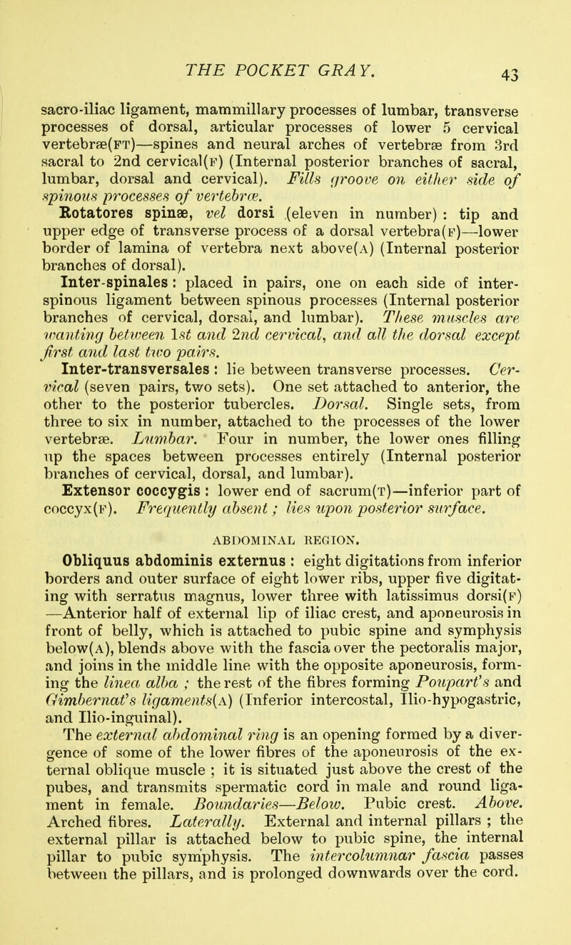 sacro-iliac ligament, mammillary processes of lumbar, transverse processes of dorsal, articular processes of lower 5 cervical vertebrfB(FT)—spines and neural arches of vertebrse from 3rd sacral to 2nd cervical(p) (Internal posterior branches of sacral, lumbar, dorsal and cervical). Fills groove on either side of spinous processes of vertebrce. Rotatores spinae, vel dorsi (eleven in number) : tip and upper edge of transverse process of a dorsal vertebra(F)—lower border of lamina of vertebra next above(A) (Internal posterior branches of dorsal). Inter-spinales : placed in pairs, one on each side of inter- spinous ligament between spinous processes (Internal posterior branches of cervical, dorsal, and lumbar). These muscles are wanting hetioeen 1st and 2nd cervical, and all the dorsal except first and last two pairs. Inter-transversales : lie between transverse processes. Cer- vical (seven pairs, tv/o sets). One set attached to anterior, the other to the posterior tubercles. Dorsal. Single sets, from three to six in number, attached to the processes of the lower vertebrae. Lunibar. Four in number, the lower ones filling up the spaces between processes entirely (Internal posterior branches of cervical, dorsal, and lumbar). Extensor coccygis : lower end of sacrum(T)—inferior part of coccyx(f). Frequently absent; lies upoii posterior surface. ABDOMINAL REGION. Obliquus abdominis externus : eight digitations from inferior borders and outer surface of eight lower ribs, upper five digitat- ing with serratus magnus, lower three with latissimus dorsi(F) —Anterior half of external lip of iliac crest, and aponeurosis in front of belly, which is attached to pubic spine and symphysis below(A), blends above with the fascia over the pectoralis major, and joins in the middle line with the opposite aponeurosis, form- ing the linea alba ; the rest of the fibres forming Poupart's and Gimbernafs ligaments(A) (Inferior intercostal, Ilio-hypogastric, and Ilio-inguinal). The external abdominal ring is an opening formed by a diver- gence of some of the lower fibres of the aponeurosis of the ex- ternal oblique muscle ; it is situated just above the crest of the pubes, and transmits spermatic cord in male and round liga- ment in female. Boundaries—Below. Pubic crest. Above. Arched fibres. Laterally. External and internal pillars ; the external pillar is attached below to pubic spine, the internal pillar to pubic syniphysis. The intercolumnar fascia passes between the pillars, and is prolonged downwards over the cord.