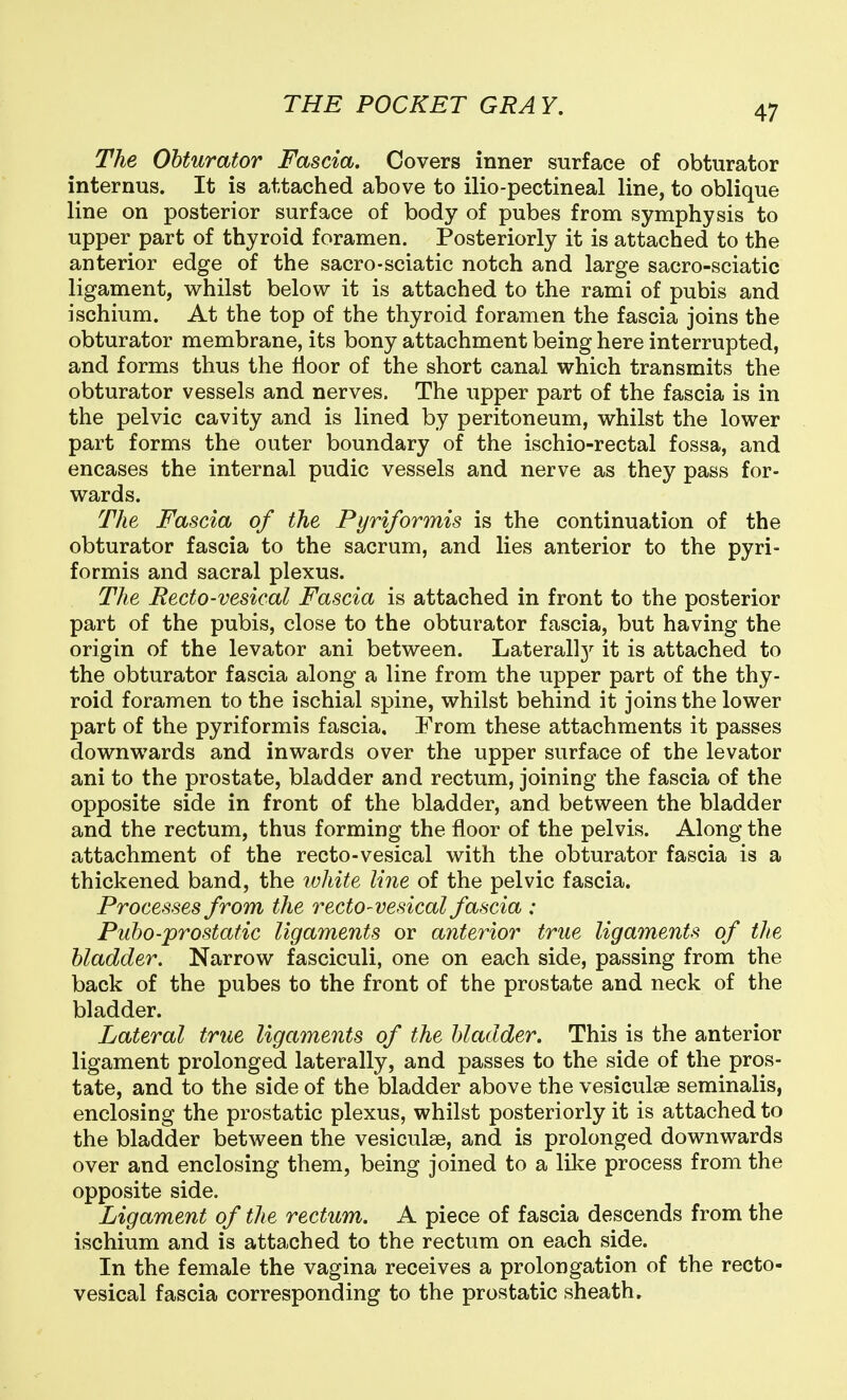 The Obturator Fascia. Covers inner surface of obturator internus. It is attached above to ilio-pectineal line, to oblique line on posterior surface of body of pubes from symphysis to upper part of thyroid foramen. Posteriorly it is attached to the anterior edge of the sacro-sciatic notch and large sacro-sciatic ligament, whilst below it is attached to the rami of pubis and ischium. At the top of the thyroid foramen the fascia joins the obturator membrane, its bony attachment being here interrupted, and forms thus the floor of the short canal which transmits the obturator vessels and nerves. The upper part of the fascia is in the pelvic cavity and is lined by peritoneum, whilst the lower part forms the outer boundary of the ischio-rectal fossa, and encases the internal pudic vessels and nerve as they pass for- wards. The Fascia of the Pyriformis is the continuation of the obturator fascia to the sacrum, and lies anterior to the pyri- formis and sacral plexus. The Recto-vesical Fascia is attached in front to the posterior part of the pubis, close to the obturator fascia, but having the origin of the levator ani between. Laterall3'^ it is attached to the obturator fascia along a line from the upper part of the thy- roid foramen to the ischial spine, whilst behind it joins the lower part of the pyriformis fascia. From these attachments it passes downwards and inwards over the upper surface of the levator ani to the prostate, bladder and rectum, joining the fascia of the opposite side in front of the bladder, and between the bladder and the rectum, thus forming the floor of the pelvis. Along the attachment of the recto-vesical with the obturator fascia is a thickened band, the white line of the pelvic fascia. Processes from the recto-vesical fascia : Pubo-prostatic ligaments or anterior true ligaments of the bladder. Narrow fasciculi, one on each side, passing from the back of the pubes to the front of the prostate and neck of the bladder. Lateral true ligaments of the bladder. This is the anterior ligament prolonged laterally, and passes to the side of the pros- tate, and to the side of the bladder above the vesiculse seminalis, enclosing the prostatic plexus, whilst posteriorly it is attached to the bladder between the vesiculse, and is prolonged downwards over and enclosing them, being joined to a like process from the opposite side. Ligament of the rectum. A piece of fascia descends from the ischium and is attached to the rectum on each side. In the female the vagina receives a prolongation of the recto- vesical fascia corresponding to the prostatic sheath.