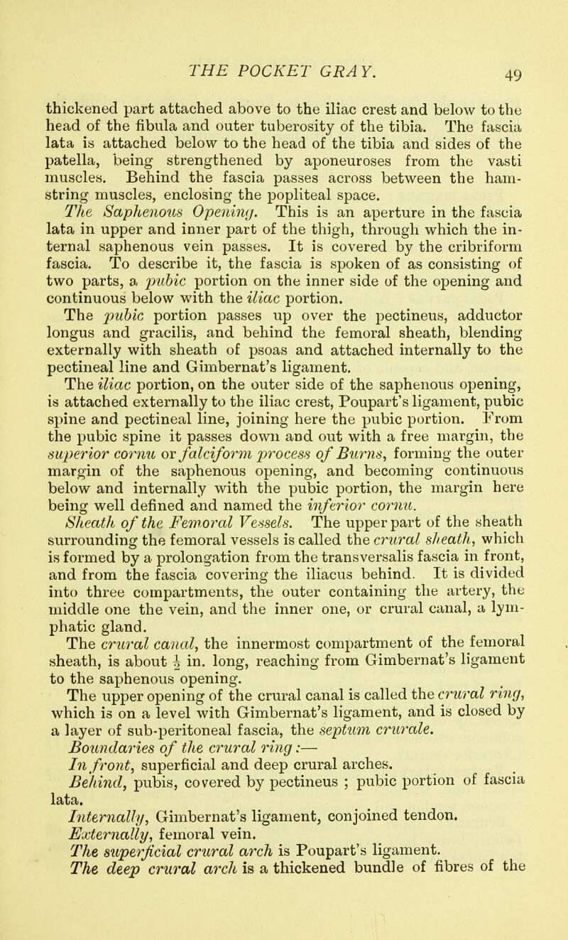 thickened part attached above to the iliac crest and below to the head of the fibula and outer tuberosity of the tibia. The fascia lata is attached below to the head of the tibia and sides of the patella, being strengthened by aponeuroses from the vasti muscles. Behind the fascia passes across between the ham- string muscles, enclosing the popliteal space. The Saphenous Opening. This is an aperture in the fascia lata in upper and inner part of the thigh, through which the in- ternal saphenous vein passes. It is covered by the cribriform fascia. To describe it, the fascia is spoken of as consisting of two parts, a pubic portion on the inner side of the opening and continuous below with the iliac portion. The pubic portion passes up over the pectineus, adductor longus and gracilis, and behind the femoral sheath, blending externally with sheath of psoas and attached internally to the pectineal line and Gimbernat's ligament. The iliac portion, on the outer side of the saphenous opening, is attached externally to the iliac crest, Poupart's ligament, pubic spine and pectineal line, joining here the pubic portion. !From the pubic spine it passes down and out with a free margin, the superior cornu or falciform process of Burns, forming the outer margin of the saphenous opening, and becoming continuous below and internally with the pubic portion, the margin here being well defined and named the inferior cornu. Sheath of the Feworal Vessels. The upper part of the sheath surrounding the femoral vessels is called the crural sheath, which is formed by a prolongation from the transversalis fascia in front, and from the fascia covering the iliacus behind. It is divided into three compartments, the outer containing the artery, the middle one the vein, and the inner one, or crural canal, a lym- phatic gland. The crural canal, the innermost compartment of the femoral sheath, is about 4 in. long, reaching from Gimbernat's ligament to the saphenous opening. The upper opening of the crural canal is called the crural ring, which is on a level with Gimbernat's ligament, and is closed by a layer of sub-peritoneal fascia, the septum crurale. Boundaries of the crural ring:— In front, superficial and deep crural arches. Behind, pubis, covered by pectineus ; pubic portion of fascia lata. Internally, Gimbernat's ligament, conjoined tendon. Externally, femoral vein. The superficial crural arch is Poupart's ligament. The deep crural arch is a thickened bundle of fibres of the