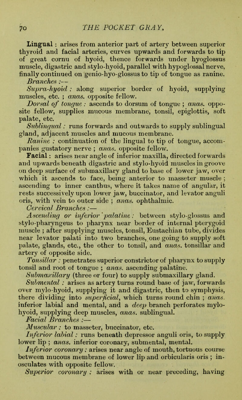 Lingual; arises from anterior part of artery between superior thyroid and facial arteries, curves upwards and forwards to tip of great cornu of hyoid, thence forwards under hyoglossus muscle, digastric and stylo-hyoid, parallel with hypoglossal nerve, finally continued on genio-hyo-glossus to tip of tongue as ranine. Branches :— Supra-hyoid: along superior border of hyoid, supplying muscles, etc. ; aiias. opposite fellow. Dorsal of toyigue : ascends to dorsum of tongue ; anas, oppo- site fellow, supplies mucous membrane, tonsil, epiglottis, soft palate, etc. Sublingual: runs forwards and outwards to supply sublingual gland, adjacent muscles and mucous membrane. Ranine : continuation of the lingual to tip of tongue, accom- panies gustatory nerve ; anas, opposite fellow. Facial: arises near angle of inferior maxilla, directed forwards and upwards beneath digastric and stylo-hyoid muscles in groove on deep surface of submaxillary gland to base of lower jaw, over which it ascends to face, being anterior to masseter muscle ; ascending to inner canthus, where it takes name of angular, it rests successively upon lower jaw, buccinator, and levator anguli oris, with vein to outer side ; anas, ophthalmic. Cervical Branches:— Ascending or inferior 'palatine: between stylo-giossus and stylo-pharyngeus to pharynx near border of internal pterygoid muscle ; after supplying muscles, tonsil, Eustachian tube, divides near levator palati into two branches, one going to supply soft palate, glands, etc., the other to tonsil, and anas, tonsillar and artery of opposite side. Tonsillar : penetrates superior constrictor of pharynx to supply tonsil and root of tongue ; anas, ascending palatine. Suhmadiillary (three or four) to supply submaxillary gland. Sid/mental : arises as artery turns round base of jaw, forwards over mylo-hyoid, supplying it and digastric, then to symphysis, there dividing into superficial, which turns round chin ; anas. inferior labial and mental, and a deep branch perforates mylo- hyoid, supplying deep muscles, anas, sublingual. Facial Branches :— Muscidar : to masseter, buccinator, etc. Inferior labial: runs beneath depressor anguli oris, to supply lower lip ; anas, inferior coronary, submental, mental. Inferior coronary: arises near angle of mouth, tortuous course between mucous membrane of lower lip and orbicularis oris ; in- osculates with opposite fellow. Superior coi^onary : arises with or near preceding, having