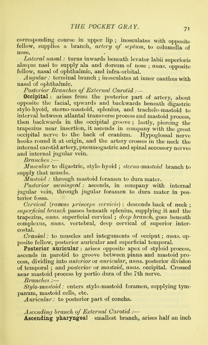 71 corresponding course in upper lip ; inosculates with opposite fellow, supplies a branch, artery of septum, to columella of nose. Lateral nasal: turns inwards beneath levator labii superioris alseque nasi to supply ala and dorsum of nose ; anas, opposite fellow, nasal of ophthalmic, and infra-orbital. Angular: terminal branch ; inosculates at inner canthus with nasal of ophthalmic. Posterior Branches of External Carotid :— Occipital : arises from the posterior part of artery, about opposite the facial, upwards and backwards beneath digastric stylo-hyoid, sterno-mastoid, splenius, and trachelo-mastoid to interval between atlantal transverse process and mastoid process, then backwards in the occipital groove ; lastly, piercing the trapezius near insertion, it ascends in company with the great occipital nerve to the back of cranium. Hypoglossal nerve hooks round it at origin, and the artery crosses in the neck the internal carotid artery, pneumogastric and spinal accessory nerves and internal jugular vein. Branches :— Muscular to digastric, stylo-hyoid ; sterno-mastoid branch to supply that muscle. Mastoid : through mastoid foramen to dura mater. Posterior meningeal : ascends, in company with internal jugular vein, through jugular foramen to dura mater in pos- terior fossa. Cervical {ramus princeps cervicis) : descends back of neck ; superficial branch passes beneath splenius, supplying it and the trapezius, anas, superficial cervical ; deep hrayich^ goes beneath complexus, anas, vertebral, deep cervical of superior inter- costal. Cranial: to muscles and integuments of occiput; anas, op- posite fellow, posterior auricular and superficial temporal. Posterior auricular : arises opposite apex of styloid process, ascends in parotid to groove between pinna and mastoid pro- cess, dividing into anterior ov auricular, anas, posterior division of temporal ; and posterior or mastoid, anas, occipital. Crossed near mastoid process by portio dura of the 7th nerve. Branches :— IStylo-mastoid: enters stylo-mastoid foramen, supplying tym- panum, mastoid cells, etc. Auric'idar: to posterior part of concha. Ascending branch of External Carotid :— Ascending pharyngeal smallest branch, arises half an inch