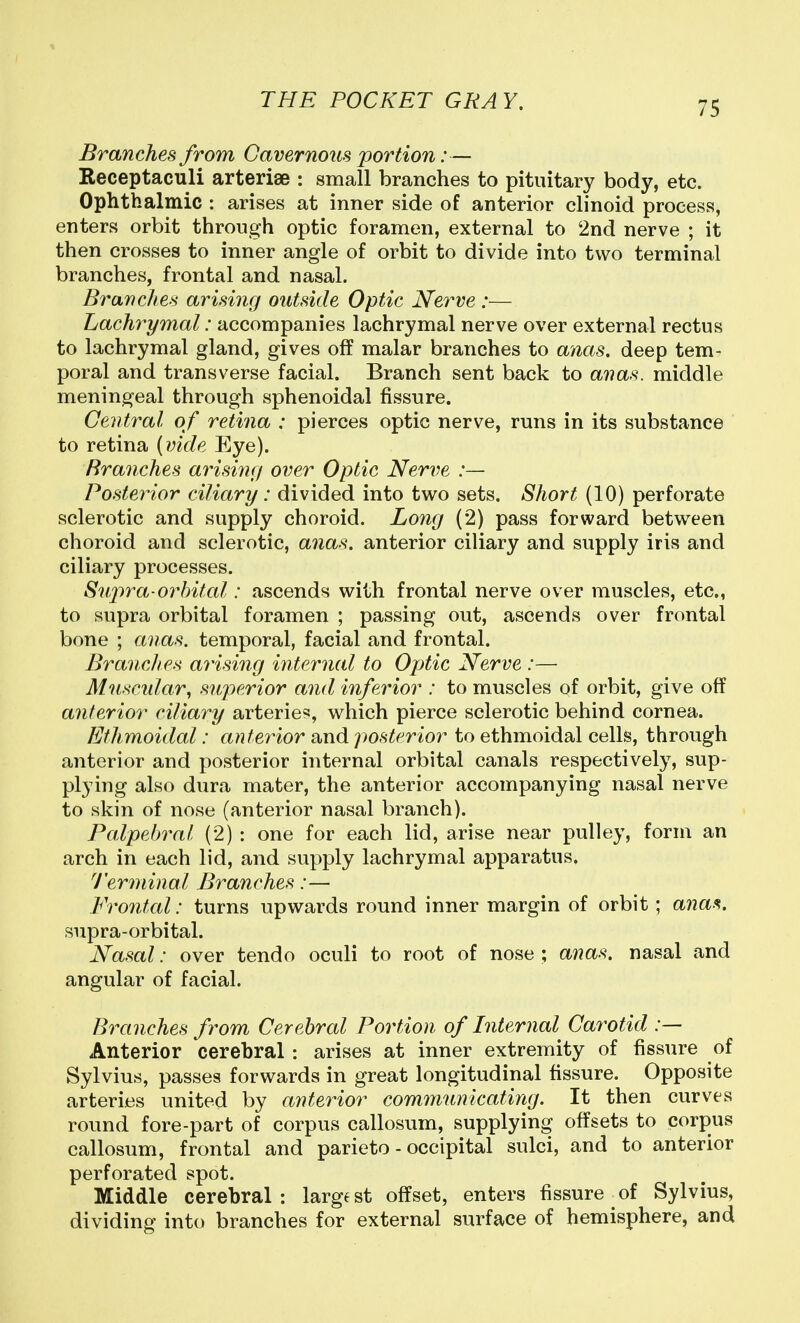 Branches from Cavernoiis portion:— Receptaculi arteriae : small branches to pituitary body, etc. Ophthalmic : arises at inner side of anterior clinoid process, enters orbit through optic foramen, external to 2nd nerve ; it then crosses to inner angle of orbit to divide into two terminal branches, frontal and nasal. Branches arising outside Optic Nerve :— Lachrymal: accompanies lachrymal nerve over external rectus to lachrymal gland, gives off malar branches to ancts. deep tem- poral and transverse facial. Branch sent back to anas, middle meningeal through sphenoidal fissure. Central of retina : pierces optic nerve, runs in its substance to retina {vide Eye). Branches arising over Optic Nerve :— Posterior ciliary: divided into two sets. Short (10) perforate sclerotic and supply choroid. Long (2) pass forward between choroid and sclerotic, anas, anterior ciliary and supply iris and ciliary processes. 8nj)ra-orbital: ascends with frontal nerve over muscles, etc., to supra orbital foramen ; passing out, ascends over frontal bone ; anas, temporal, facial and frontal. Branches arising internal to Optic Nerve :— Muscidar, superior and inferior : to muscles of orbit, give off anterior ciliary arterie^?, which pierce sclerotic behind cornea. Ethmoidal: antei^ior and posterior to ethmoidal cells, through anterior and posterior internal orbital canals respectively, sup- plying also dura mater, the anterior accompanying nasal nerve to skin of nose (anterior nasal branch). Palpebral (2) : one for each lid, arise near pulley, form an arch in each lid, and supply lachrymal apparatus. I'erminal Branches:— Frontal: turns upwards round inner margin of orbit; anas. supra-orbital. Nasal: over tendo oculi to root of nose ; anas, nasal and angular of facial. Branches from Cerebral Portion of Internal Carotid :— Anterior cerebral : arises at inner extremity of fissure of Sylvius, passes forwards in great longitudinal fissure. Opposite arteries united by anterior communicating. It then curves round fore-part of corpus callosum, supplying offsets to corpus callosum, frontal and parieto - occipital sulci, and to anterior perforated spot. Middle cerebral : large st offset, enters fissure of Sylvius, dividing into branches for external surface of hemisphere, and