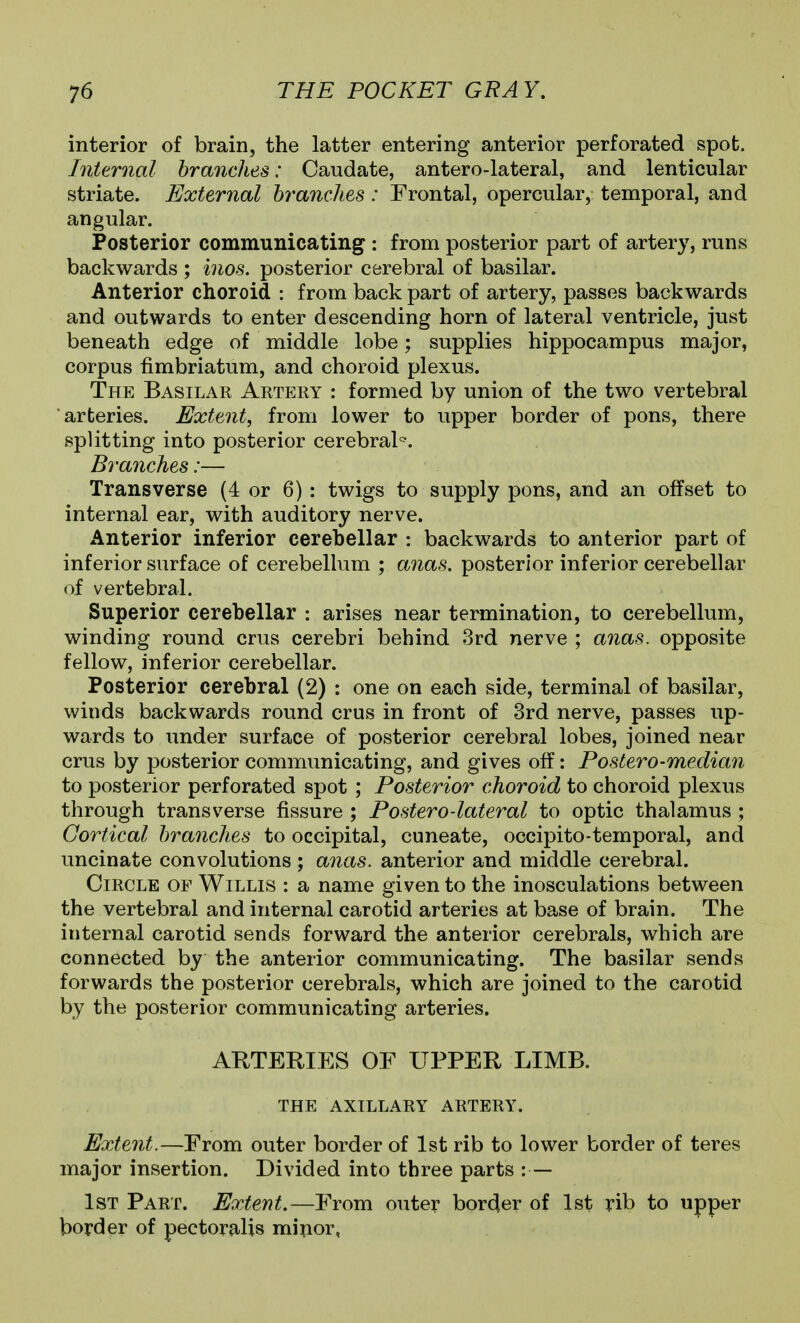 interior of brain, the latter entering anterior perforated spot. Internal branches: Caudate, antero-lateral, and lenticular striate. External branches : Frontal, opercular, temporal, and angular. Posterior communicating : from posterior part of artery, runs backwards ; inos. posterior cerebral of basilar. Anterior choroid : from back part of artery, passes backwards and outwards to enter descending horn of lateral ventricle, just beneath edge of middle lobe; supplies hippocampus major, corpus fimbriatum, and choroid plexus. The Basilar Aetery : formed by union of the two vertebral arteries. Extent, from lower to upper border of pons, there splitting into posterior cerebral'^. Branches:— Transverse (4 or 6) : twigs to supply pons, and an offset to internal ear, with auditory nerve. Anterior inferior cerebellar : backwards to anterior part of inferior surface of cerebellum ; anas, posterior inferior cerebellar of vertebral. Superior cerebellar : arises near termination, to cerebellum, winding round crus cerebri behind 3rd nerve ; anas, opposite fellow, inferior cerebellar. Posterior cerebral (2) : one on each side, terminal of basilar, winds backwards round crus in front of 3rd nerve, passes up- wards to under surface of posterior cerebral lobes, joined near crus by posterior communicating, and gives off: Postero-median to posterior perforated spot ; Posterior choroid to choroid plexus through transverse fissure ; Postero-lateral to optic thalamus ; Cortical branches to occipital, cuneate, occipito-temporal, and uncinate convolutions ; anas, anterior and middle cerebral. Circle of Willis : a name given to the inosculations between the vertebral and internal carotid arteries at base of brain. The internal carotid sends forward the anterior cerebrals, which are connected by the anterior communicating. The basilar sends forwards the posterior cerebrals, which are joined to the carotid by the posterior communicating arteries. ARTERIES OF UPPER LIMB. THE AXILLARY ARTERY. Extent.—From outer border of 1st rib to lower border of teres major insertion. Divided into three parts : — 1st Part. Extent.—From outer border of 1st rib to upper border of pectoralis minor,