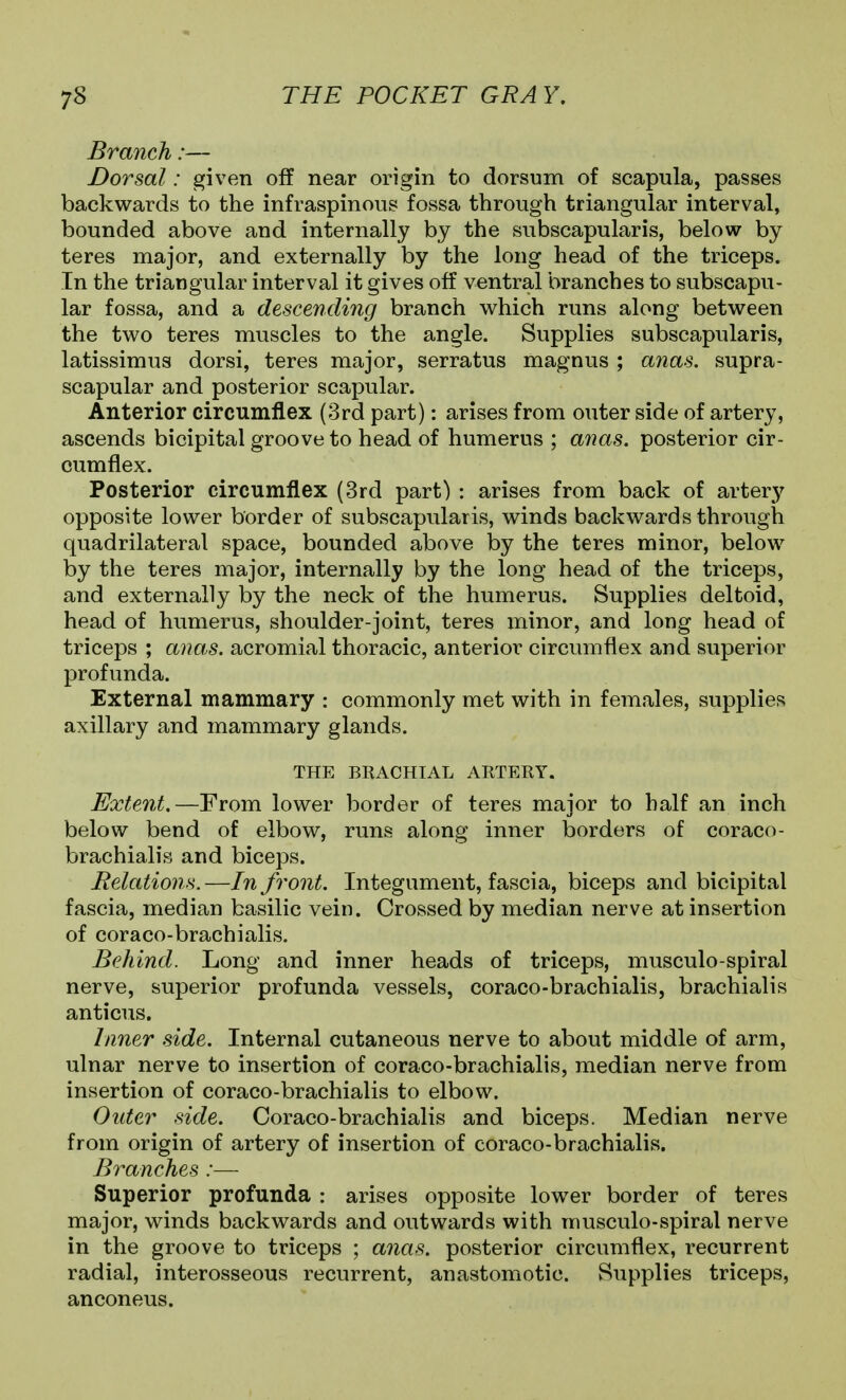 Branch:— Dorsal: given off near origin to dorsum of scapula, passes backwards to the infraspinous fossa through triangular interval, bounded above and internally by the subscapularis, below by teres major, and externally by the long head of the triceps. In the triangular interval it gives off ventral branches to subscapu- lar fossa, and a descending branch which runs along between the two teres muscles to the angle. Supplies subscapularis, latissimus dorsi, teres major, serratus magnus ; anas, supra- scapular and posterior scapular. Anterior circumflex (3rd part): arises from outer side of artery, ascends bicipital groove to head of humerus ; anas, posterior cir- cumflex. Posterior circumflex (3rd part) : arises from back of artery opposite lower border of subscapularis, winds backwards through quadrilateral space, bounded above by the teres minor, below by the teres major, internally by the long head of the triceps, and externally by the neck of the humerus. Supplies deltoid, head of humerus, shoulder-joint, teres minor, and long head of triceps ; anas, acromial thoracic, anterior circumflex and superior profunda. External mammary : commonly met with in females, supplies axillary and mammary glands. THE BRACHIAL ARTERY. Extent,—From lower border of teres major to half an inch below bend of elbow, runs along inner borders of coraco- brachialis and biceps. Relations. —In front. Integument, fascia, biceps and bicipital fascia, median basilic vein. Crossed by median nerve at insertion of coraco-brachialis. Behind. Long and inner heads of triceps, musculo-spiral nerve, superior profunda vessels, coraco-brachialis, brachialis anticus. Inner side. Internal cutaneous nerve to about middle of arm, ulnar nerve to insertion of coraco-brachialis, median nerve from insertion of coraco-brachialis to elbow. Older side. Coraco-brachialis and biceps. Median nerve from origin of artery of insertion of coraco-brachialis. Branches:— Superior profunda : arises opposite lower border of teres major, winds backwards and outwards with musculo-spiral nerve in the groove to triceps ; anas, posterior circumflex, recurrent radial, interosseous recurrent, anastomotic. Supplies triceps, anconeus.