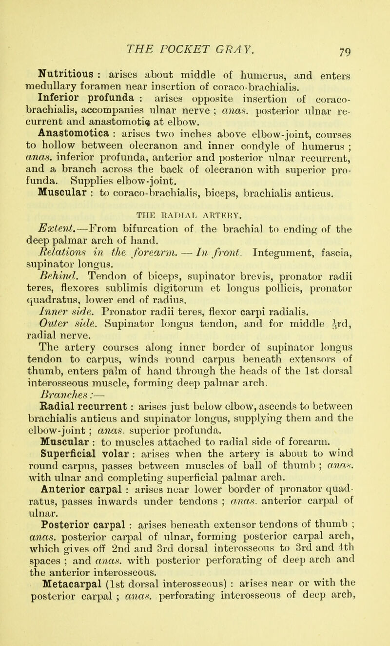 Nutritious : arises about middle of humerus, and enters medullary foramen near insertion of coraco-brachialis. Inferior profunda : arises opposite insertion of coraco- brachialis, accompanies ulnar nerve ; anas, posterior ulnar re- current and anastomotic at elbow. Anastomotica : arises two inches above elbow-joint, courses to hollow between olecranon and inner condyle of humerus ; anas, inferior profunda, anterior and posterior ulnar recurrent, and a branch across the back of olecranon with superior pro- funda. Supplies elbow-joint. Muscular : to coraco-brachialis, biceps, brachialis anticus. THE RADIAL ARTERY. Extent.—From bifurcation of the brachial to ending of the deep palmar arch of hand. Relations in the forearm. — In front. Integument, fascia, supinator longus. Behind. Tendon of biceps, supinator brevis, pronator radii teres, flexores sublimis digitorum et longus pollicis, pronator quadratus, lower end of radius. Inner side. Pronator radii teres, flexor carpi radialis. Outer side. Supinator longus tendon, and for middle ird, radial nerve. The artery courses along inner border of supinator longus tendon to carpus, winds round carpus beneath extensors of thumb, enters palm of hand through the heads of the 1st dorsal interosseous muscle, forming deep palmar arch. Branches:— Radial recurrent: arises just below elbow, ascends to between brachialis anticus and supinator longus, supplying them and the elbow-joint ; anas, superior profunda. Muscular : to muscles attached to radial side of forearm. Superficial volar : arises when the artery is about to wind round carpus, passes between muscles of ball of thumb ; anas. with ulnar and completing superficial palmar arch. Anterior carpal : arises near lower border of pronator quad rat us, passes inwards under tendons ; anas, anterior carpal of ulnar. Posterior carpal : arises beneath extensor tendons of thumb ; anas, posterior carpal of ulnar, forming posterior carpal arch, which gives off 2nd and 3rd dorsal interosseous to 3rd and 4th spaces ; and anas, with posterior perforating of deep arch and the anterior interosseous. Metacarpal (1st dorsal interosseous) : arises near or with the posterior carpal ; anas, perforating interosseous of deep arch,
