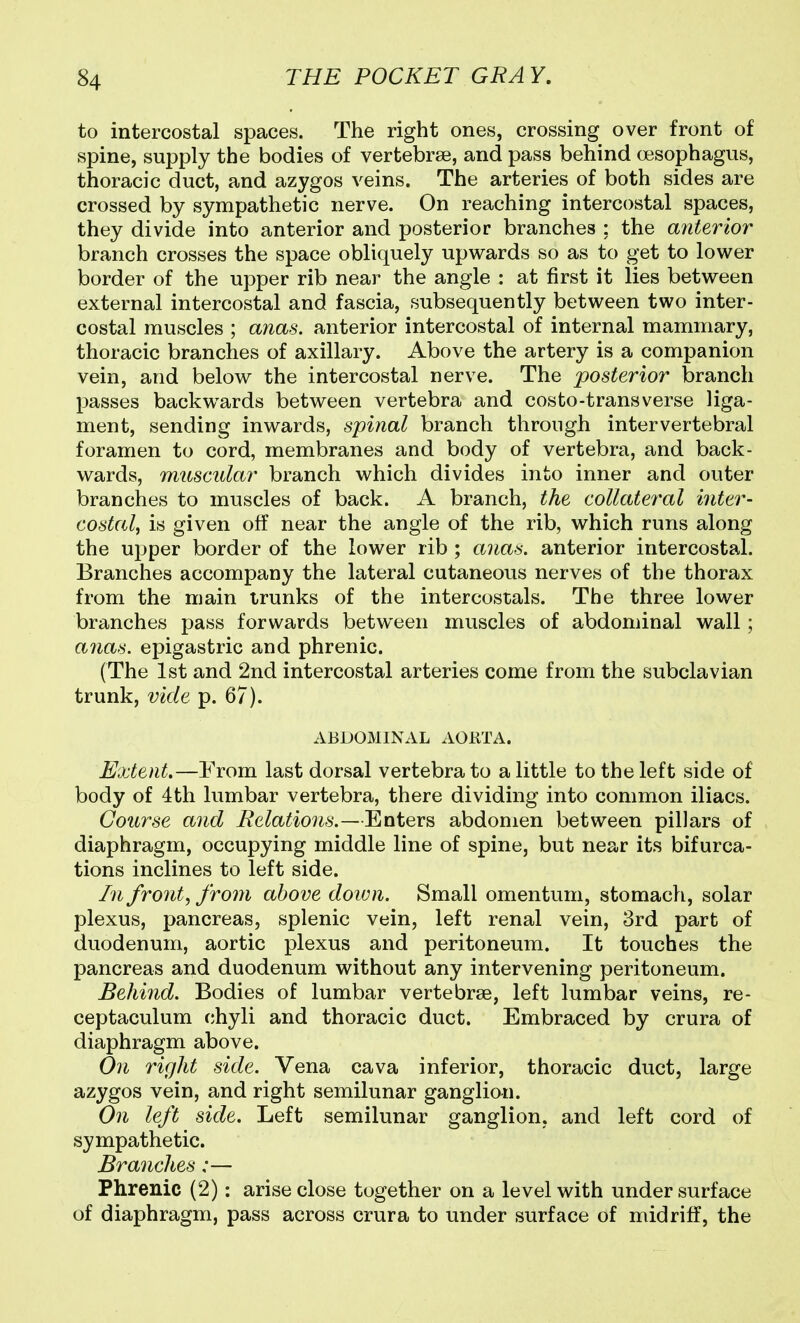 to intercostal spaces. The right ones, crossing over front of spine, supply the bodies of vertebrae, and pass behind oesophagus, thoracic duct, and azygos veins. The arteries of both sides are crossed by sympathetic nerve. On reaching intercostal spaces, they divide into anterior and posterior branches ; the anterior branch crosses the space obliquely upwards so as to get to lower border of the upper rib near the angle : at first it lies between external intercostal and fascia, subsequently between two inter- costal muscles ; anas, anterior intercostal of internal mammary, thoracic branches of axillary. Above the artery is a companion vein, and below the intercostal nerve. The posterior branch passes backwards between vertebra and costo-transverse liga- ment, sending inwards, spinal branch through intervertebral foramen to cord, membranes and body of vertebra, and back- wards, muscular branch which divides into inner and outer branches to muscles of back. A branch, the collateral inter- costal^ is given off near the angle of the rib, which runs along the upper border of the lower rib ; anas, anterior intercostal. Branches accompany the lateral cutaneous nerves of the thorax from the main trunks of the intercostals. The three lower branches pass forwards between muscles of abdominal wall ; anas, epigastric and phrenic. (The 1st and 2nd intercostal arteries come from the subclavian trunk, vide p. 67). ABDOMINAL ACUTA. Extent.—From last dorsal vertebra to a little to the left side of body of 4th lumbar vertebra, there dividing into common iliacs. Course and Relations.—Enters abdomen between pillars of diaphragm, occupying middle line of spine, but near its bifurca- tions inclines to left side. In fronts from above doivn. Small omentum, stomach, solar plexus, pancreas, splenic vein, left renal vein, 3rd part of duodenum, aortic plexus and peritoneum. It touches the pancreas and duodenum without any intervening peritoneum. Behind. Bodies of lumbar vertebrae, left lumbar veins, re- ceptaculum chyli and thoracic duct. Embraced by crura of diaphragm above. On right side. Vena cava inferior, thoracic duct, large azygos vein, and right semilunar ganglian. On left side. Left semilunar ganglion, and left cord of sympathetic. Branches:— Phrenic (2): arise close together on a level with under surface of diaphragm, pass across crura to under surface of midriff, the