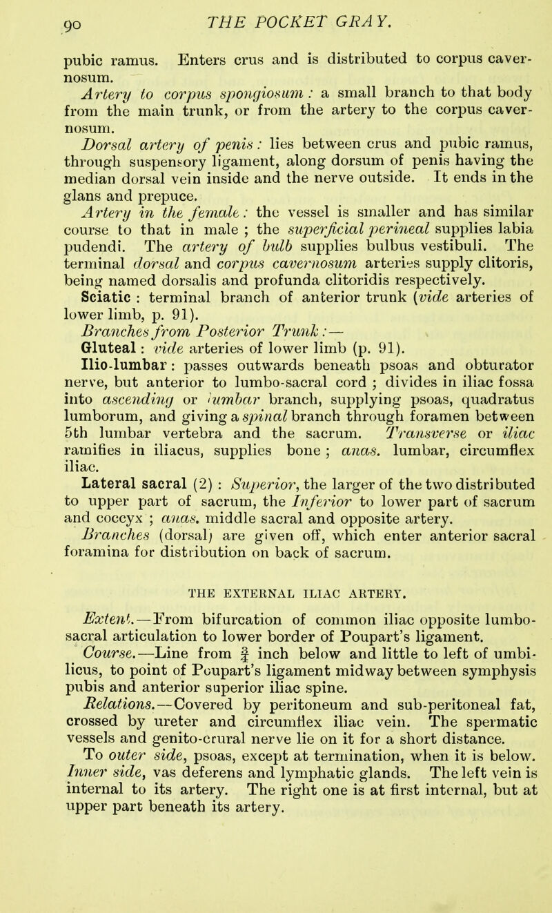 pubic ramus. Enters crus and is distributed to corpus caver- nosum. Artery to corpus spongiomm : a small branch to that body from the main trunk, or from the artery to the corpus caver- nosum. Dorsal artery of fenis: lies between crus and pubic ramus, through suspensory ligament, along dorsum of penis having the median dorsal vein inside and the nerve outside. It ends in the glans and prepuce. Artery in the female: the vessel is smaller and has similar course to that in male ; the superficial j)e,rineal supplies labia pudendi. The artery of bulb supplies bulbus vestibuli. The terminal dorsal and corpus cavernosum arteries supply clitoris, being named dorsalis and profunda clitoridis respectively. Sciatic : terminal branch of anterior trunk {vide arteries of lower limb, p. 91). Branches from Posterior Trmik:— Gluteal: vide arteries of lower limb (p. 91). Ilio-lumbar: passes outwards beneath psoas and obturator nerve, but anterior to lumbo-sacral cord ; divides in iliac fossa into ascending or iumbar branch, supplying psoas, quadratus lumborum, and giving a branch through foramen between 5th lumbar vertebra and the sacrum. Transverse or iliac ramifies in iliacus, supplies bone ; anas, lumbar, circumflex iliac. Lateral sacral (2) : Supei'ior, the larger of the two distributed to upper part of sacrum, the Inferior to lower part of sacrum and coccyx ; anas, middle sacral and opposite artery. Branches (dorsal; are given off, which enter anterior sacral foramina for distribution on back of sacrum. THE EXTERNAL ILIAC ARTERY. Exteyit. — From bifurcation of common iliac opposite lumbo- sacral articulation to lower border of Poupart's ligament. Course,—Line from | inch below and little to left of umbi- licus, to point of Poupart's ligament midway between symphysis pubis and anterior superior iliac spine. Belations.—Covered by peritoneum and sub-peritoneal fat, crossed by ureter and circumflex iliac vein. The spermatic vessels and genito-crural nerve lie on it for a short distance. To outer side, psoas, except at termination, when it is below. Inner side^ vas deferens and lymphatic glands. The left vein is internal to its artery. The right one is at first internal, but at upper part beneath its artery.