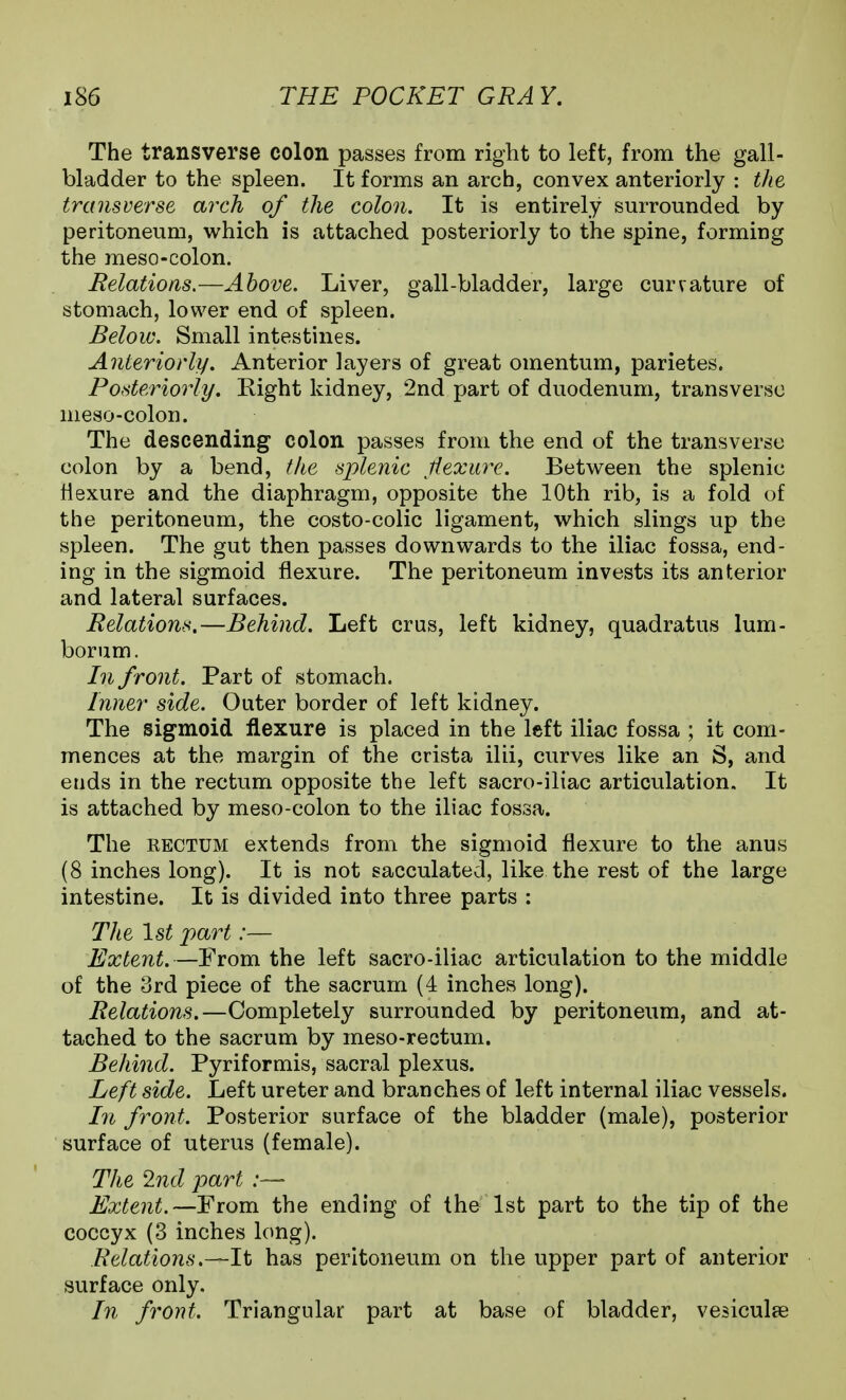The transverse colon passes from right to left, from the gall- bladder to the spleen. It forms an arch, convex anteriorly : the transverse arch of the colon. It is entirely surrounded by peritoneum, which is attached posteriorly to the spine, forming the meso-colon. Relations.—Above. Liver, gall-bladder, large curvature of stomach, lower end of spleen. Below. Small intestines. Anteriorly, Anterior layers of great omentum, parietes. Posteriorly, Right kidney, 2nd part of duodenum, transverse meso-colon. The descending colon passes from the end of the transverse colon by a bend, the splenic tiexui^e. Between the splenic flexure and the diaphragm, opposite the 10th rib, is a fold of the peritoneum, the costo-colic ligament, which slings up the spleen. The gut then passes downwards to the iliac fossa, end- ing in the sigmoid flexure. The peritoneum invests its anterior and lateral surfaces. Relations.—Behind. Left crus, left kidney, quadratus lum- borum. In f ront. Part of stomach. Inner side. Outer border of left kidney. The sigmoid flexure is placed in the left iliac fossa ; it com- mences at the margin of the crista ilii, curves like an S, and ends in the rectum opposite the left sacro-iliac articulation. It is attached by meso-colon to the iliac fossa. The EECTUM extends from the sigmoid flexure to the anus (8 inches long). It is not sacculated, like the rest of the large intestine. It is divided into three parts : The 1st part:— Extent.—From the left sacro-iliac articulation to the middle of the 3rd piece of the sacrum (4 inches long). Relations.—Completely surrounded by peritoneum, and at- tached to the sacrum by meso-rectum. Behind. Pyriformis, sacral plexus. Left side. Left ureter and branches of left internal iliac vessels. In front. Posterior surface of the bladder (male), posterior surface of uterus (female). The 2nd part Extent.—From the ending of the 1st part to the tip of the coccyx (3 inches long). Relations.—It has peritoneum on the upper part of anterior surface only. In front. Triangular part at base of bladder, vesiculse