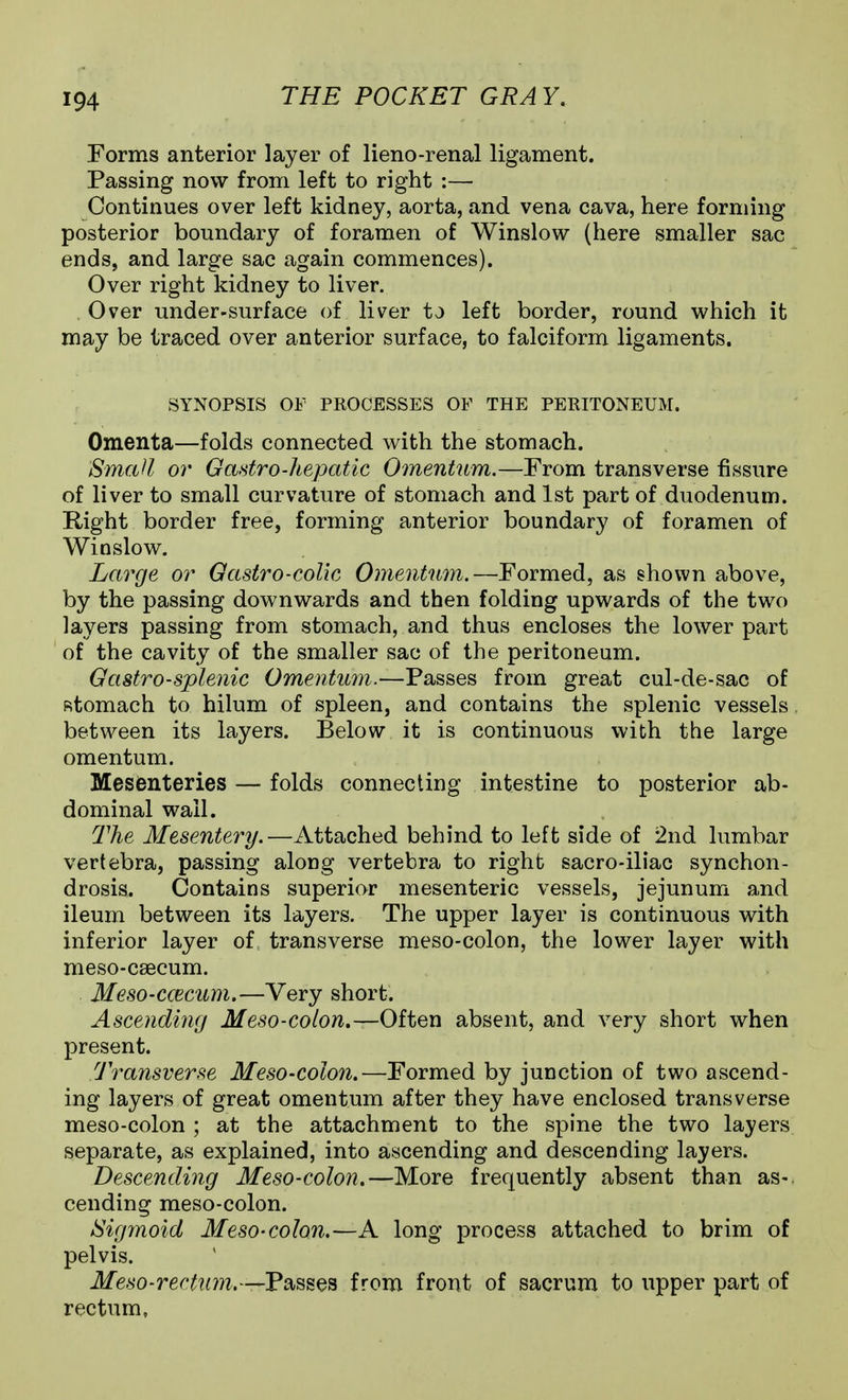 Forms anterior layer of lieno-renal ligament. Passing now from left to right :— Continues over left kidney, aorta, and vena cava, here forming posterior boundary of foramen of Winslow (here smaller sac ends, and large sac again commences). Over right kidney to liver. Over under-surface of liver to left border, round Vi^hich it may be traced over anterior surface, to falciform ligaments. SYNOPSIS OF PROCESSES OF THE PERITONEUM. Omenta—folds connected with the stomach. SmcUl or Gastro-liepatic Omentum.—From transverse fissure of liver to small curvature of stomach and 1st part of duodenum. Right border free, forming anterior boundary of foramen of Wioslov7. Large or Gastro-coUc Omentum.—Formed, as shown above, by the passing downwards and then folding upwards of the two layers passing from stomach, and thus encloses the lower part of the cavity of the smaller sac of the peritoneum. Gastro-splenic Omentum.—Passes from great cul-de-sac of Rtomach to hilum of spleen, and contains the splenic vessels between its layers. Below it is continuous with the large omentum. Mesenteries — folds connecting intestine to posterior ab- dominal wail. Tlie Mesentery.—Attached behind to left side of 2nd lumbar vertebra, passing along vertebra to right sacro-iliac synchon- drosis. Contains superior mesenteric vessels, jejunum and ileum between its layers. The upper layer is continuous with inferior layer of transverse meso-colon, the lower layer with meso-csecum. Meso-ccecum.—Very short. Ascending Meso-colon.—Often absent, and very short when present. Transverse Meso-colon.—Formed by junction of two ascend- ing layers of great omentum after they have enclosed transverse meso-colon ; at the attachment to the spine the two layers separate, as explained, into ascending and descending layers. Descending Meso-colon.—More frequently absent than as-, cending meso-colon. Sigmoid Meso-colon.—A long process attached to brim of pelvis. Meso-rectum.—Passes from front of sacrum to upper part of rectum.