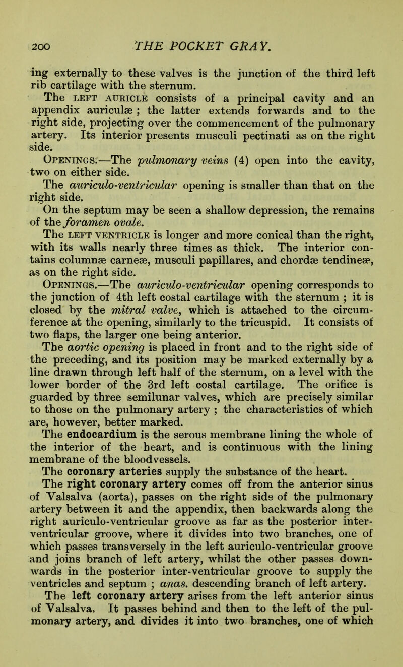 ing externally to these valves is the junction of the third left rib cartilage with the sternum. The LEFT AURICLE cousists of a principal cavity and an appendix auriculae ; the latter extends forwards and to the right side, projecting over the commencement of the pulmonary artery. Its interior presents musculi pectinati as on the right side. Openings.—The pulmonary veins (4) open into the cavity, two on either side. The auriculo-ventricular opening is smaller than that on the right side. On the septum may be seen a shallow depression, the remains of the foramen ovale. The LEFT VENTRICLE is longer and more conical than the right, with its walls nearly three times as thick. The interior con- tains columnse carnese, musculi papillares, and chordae tendinese, as on the right side. Openings.—The auriculo-ventricular opening corresponds to the junction of 4th left costal cartilage with the sternum ; it is closed by the mitral valve, which is attached to the circum- ference at the opening, similarly to the tricuspid. It consists of two flaps, the larger one being anterior. The aortic opening is placed in front and to the right side of the preceding, and its position may be marked externally by a line drawn through left half of the sternum, on a level with the lower border of the 3rd left costal cartilage. The orifice is guarded by three semilunar valves, which are precisely similar to those on the pulmonary artery ; the characteristics of which are, however, better marked. The endocardium is the serous membrane lining the whole of the interior of the heart, and is continuous with the lining membrane of the bloodvessels. The coronary arteries supply the substance of the heart. The right coronary artery comes off from the anterior sinus of Valsalva (aorta), passes on the right side of the pulmonary artery between it and the appendix, then backwards along the right auriculo-ventricular groove as far as the posterior inter- ventricular groove, where it divides into two branches, one of which passes transversely in the left auriculo-ventricular groove and joins branch of left artery, whilst the other passes down- wards in the posterior inter-ventricular groove to supply the ventricles and septum ; anas, descending branch of left artery. The left coronary artery arises from the left anterior sinus of Valsalva, It passes behind and then to the left of the pul- monary artery, and divides it into two branches, one of which