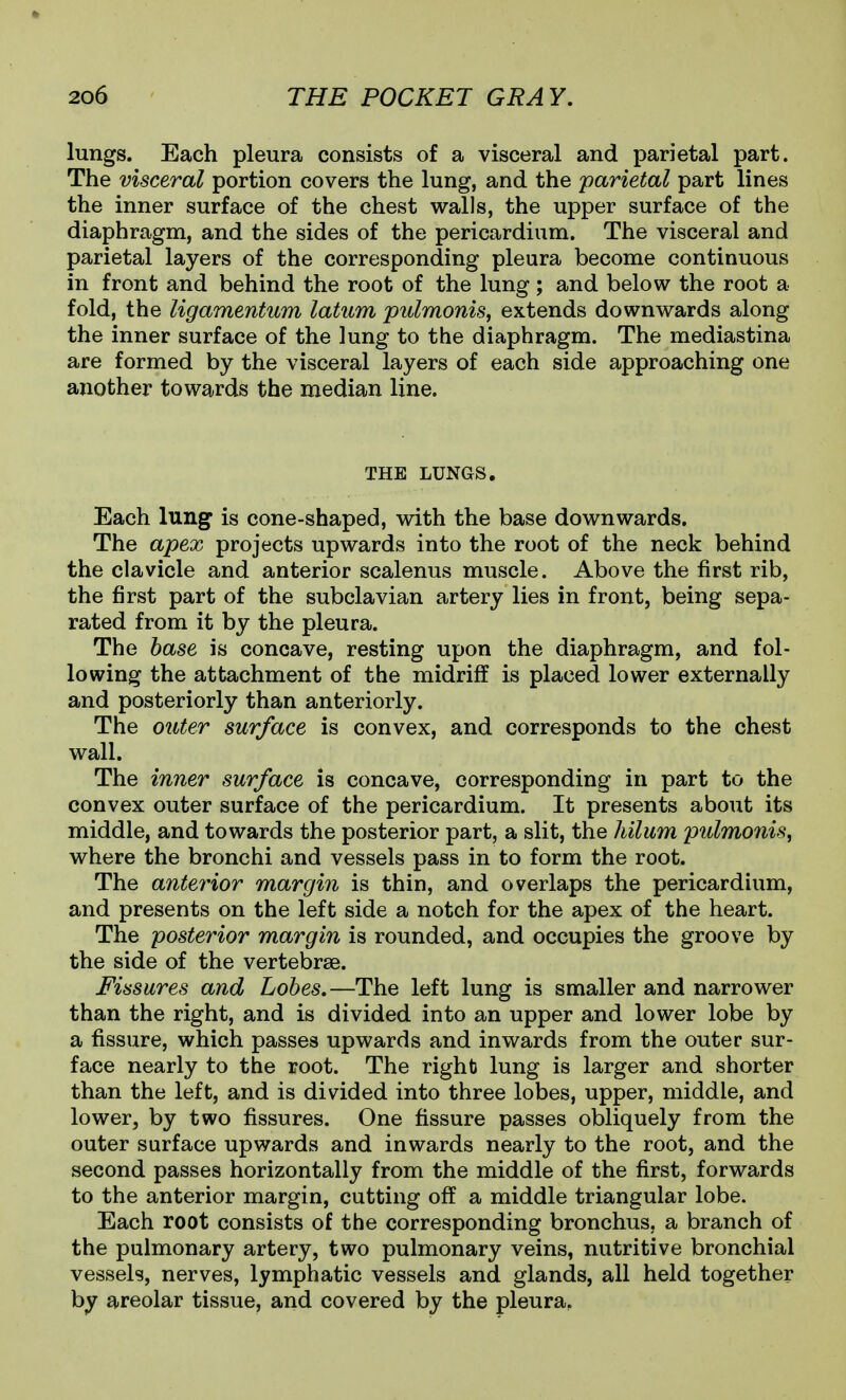 lungs. Each pleura consists of a visceral and parietal part. The visceral portion covers the lung, and the parietal part lines the inner surface of the chest walls, the upper surface of the diaphragm, and the sides of the pericardium. The visceral and parietal layers of the corresponding pleura become continuous in front and behind the root of the lung; and below the root a fold, the ligamentum latum pulmonis, extends downwards along the inner surface of the lung to the diaphragm. The mediastina are formed by the visceral layers of each side approaching one another towards the median line. THE LUNGS, Each lung is cone-shaped, with the base downwards. The apex projects upwards into the root of the neck behind the clavicle and anterior scalenus muscle. Above the first rib, the first part of the subclavian artery lies in front, being sepa- rated from it by the pleura. The hase is concave, resting upon the diaphragm, and fol- lowing the attachment of the midriff is placed lower externally and posteriorly than anteriorly. The outer surface is convex, and corresponds to the chest wall. The inner surface is concave, corresponding in part to the convex outer surface of the pericardium. It presents about its middle, and towards the posterior part, a slit, the liilum pulmonis, where the bronchi and vessels pass in to form the root. The anterior margin is thin, and overlaps the pericardium, and presents on the left side a notch for the apex of the heart. The posterior margin is rounded, and occupies the groove by the side of the vertebrae. Fissures and Lobes.—The left lung is smaller and narrower than the right, and is divided into an upper and lower lobe by a fissure, which passes upwards and inwards from the outer sur- face nearly to the root. The right lung is larger and shorter than the left, and is divided into three lobes, upper, middle, and lower, by two fissures. One fissure passes obliquely from the outer surface upwards and inwards nearly to the root, and the second passes horizontally from the middle of the first, forwards to the anterior margin, cutting off a middle triangular lobe. Each root consists of the corresponding bronchus, a branch of the pulmonary artery, two pulmonary veins, nutritive bronchial vessels, nerves, lymphatic vessels and glands, all held together by areolar tissue, and covered by the pleura.
