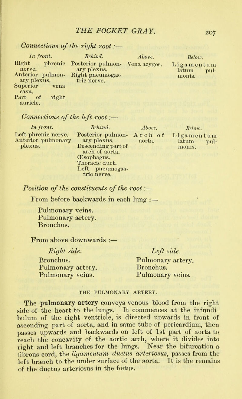 Connections of the right root :- In front. Right phrenic Posterior pulmon- nerve. ary plexus. Anterior piilmon- Right pneumogas- ary plexus. trie nerve. Superior vena cava. Part of right auricle. Above. Vena azygos. Belov). L i g a m e n t u m latum pul- monis. Connections of the left root: In front. Left phrenic nerve. Anterior pulmonary plexus. Behind. Above. Posterior pulmon- Arch o ary plexus, aorta. Descending part of arch of aorta. CEsophagus. Thoracic duct. Left pneumogas- tric nerve. Position of the constituents of the root:— From before backwards in each lung :- Below. Ligamentum latum pul- monis. Pulmonary veins. Pulmonary artery. Bronchus. From above downwards ; Right side. Bronchus. Pulmonary artery. Pulmonary veins. Left side. Pulmonary artery. Bronchus. Pulmonary veins. THE PULMONARY ARTERY. The pulmonary artery conveys venous blood from the right side of the heart to the lungs. It commences at the infundi- bulum of the right ventricle, is directed upwards in front of ascending part of aorta, and in same tube of pericardium, then passes upwards and backwards on left of 1st part of aorta to reach the concavity of the aortic arch, where it divides into right and left branches for the lungs. Near the bifurcation a fibrous cord, the ligamentum ductus arteriosus, passes from the left branch to the under surface of the aorta. It is the remains of the ductus arteriosus in the foitus.