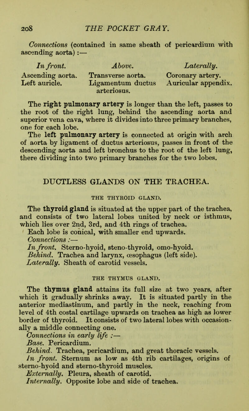 Connections (contained in same sheath of pericardium with ascending aorta):— In front. Above. Laterally. Ascending aorta. Transverse aorta. Coronary artery. Left auricle. Ligamentum ductus Auricular appendix, arteriosus. The right pulmonary artery is longer than the left, passes to the root of the right lung, behind the ascending aorta and superior vena cava, where it divides into three primary branches, one for each lobe. The left pulmonary artery is connected at origin with arch of aorta by ligament of ductus arteriosus, passes in front of the descending aorta and left bronchus to the root of the left lung, there dividing into two primary branches for the two lobes. DUCTLESS GLANDS ON THE TRACHEA. THE THYROID GLAND. The thyroid gland is situated at the upper part of the trachea, and consists of two lateral lobes united by neck or isthmus, which lies over 2nd, 3rd, and 4th rings of trachea. Each lobe is conical, with smaller end upwards. Connections:— In front. Sterno-hyoid, steno-thyroid, omo-hyoid. Behind. Trachea and larynx, oesophagus (left side). Laterally. Sheath of carotid vessels. THE THYMUS GLAND. The thymus gland attains its full size at two years, after which it gradually shrinks away. It is situated partly in the anterior mediastinum, and partly in the neck, reaching from level of 4th costal cartilage upwards on trachea as high as lower border of thyroid. It consists of two lateral lobes with occasion- ally a middle connecting one. Connections in early life :— Base. Pericardium. Behind. Trachea, pericardium, and great thoracic vessels. In front. Sternum as low as 4th rib cartilages, origins of sterno-hyoid and sterno-thyroid muscles. Externally, Pleura, sheath of carotid. Internally. Opposite lobe and side of trachea.