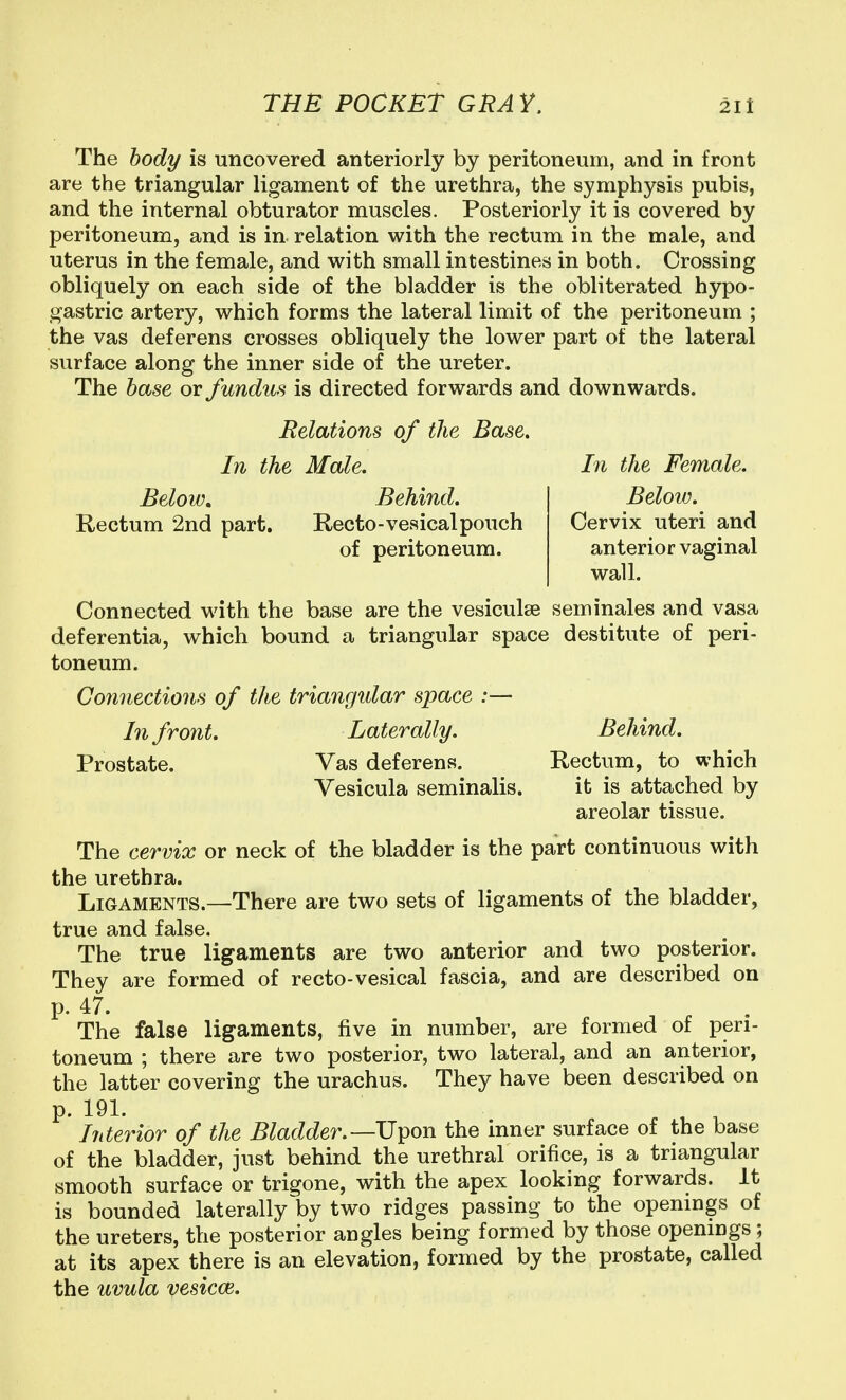 The body is uncovered anteriorly by peritoneum, and in front are the triangular ligament of the urethra, the symphysis pubis, and the internal obturator muscles. Posteriorly it is covered by peritoneum, and is in relation with the rectum in the male, and uterus in the female, and with small intestines in both. Crossing obliquely on each side of the bladder is the obliterated hypo- gastric artery, which forms the lateral limit of the peritoneum ; the vas deferens crosses obliquely the lower part of the lateral surface along the inner side of the ureter. The base or fundus is directed forwards and downwards. Relations of the Base, In the Male, In the Female. Below, Behind, Below, Rectum 2nd part. Recto-veaicalpouch Cervix uteri and of peritoneum. anterior vaginal wall. Connected with the base are the vesiculse seminales and vasa deferentia, which bound a triangular space destitute of peri- toneum. Co7inections of the triangular space :— In front. Laterally. Behind. Prostate. Vas deferens. Rectum, to which Vesicula seminalis. it is attached by areolar tissue. The cervix or neck of the bladder is the part continuous with the urethra. Ligaments.—There are two sets of ligaments of the bladder, true and false. The true ligaments are two anterior and two posterior. They are formed of recto-vesical fascia, and are described on p. 47. The false ligaments, five in number, are formed of peri- toneum ; there are two posterior, two lateral, and an anterior, the latter covering the urachus. They have been described on p. 191. ^ ^ Interior of the Bladder.—U^on the inner surface of the base of the bladder, just behind the urethral orifice, is a triangular smooth surface or trigone, with the apex looking forwards. It is bounded laterally by two ridges passing to the openings of the ureters, the posterior angles being formed by those openings ; at its apex there is an elevation, formed by the prostate, called the uvula vesicce. , .. . .
