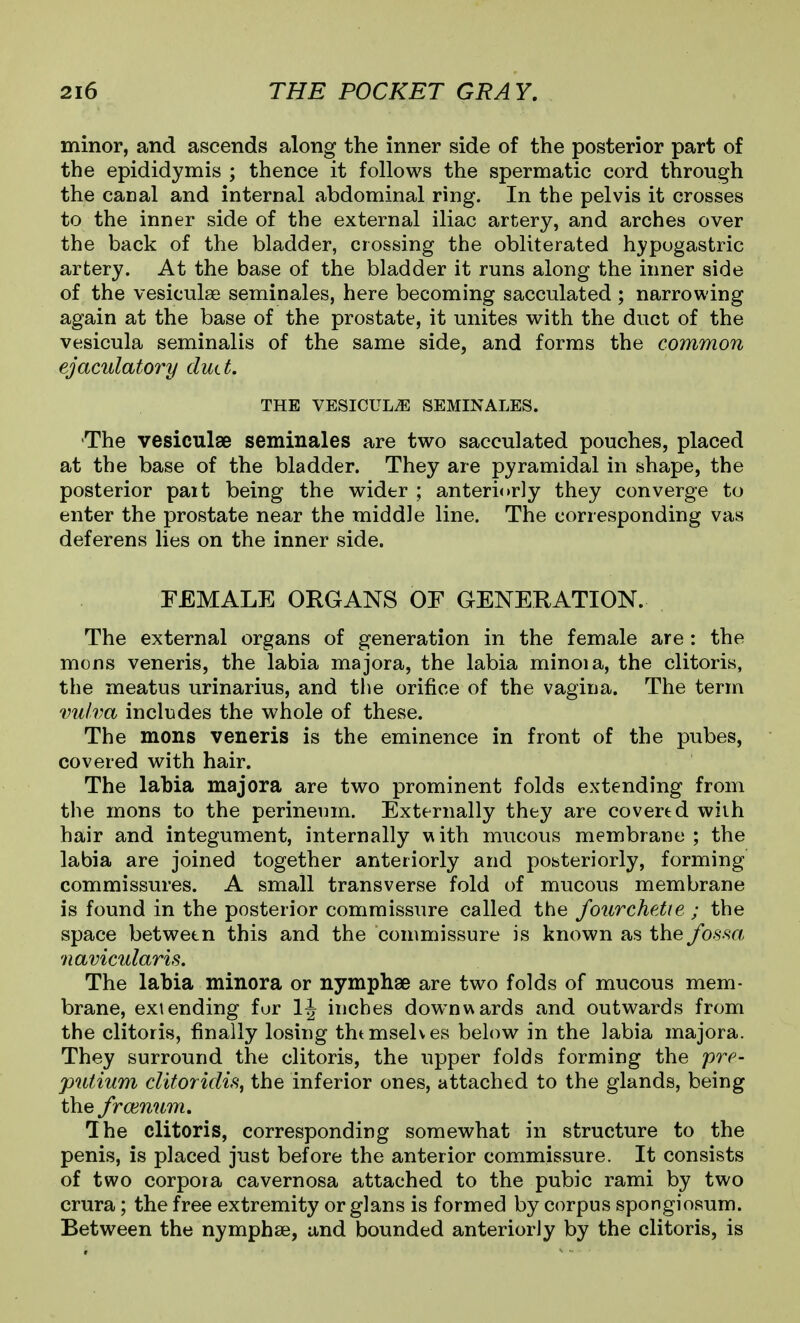 minor, and ascends along the inner side of the posterior part of the epididymis ; thence it follows the spermatic cord through the canal and internal abdominal ring. In the pelvis it crosses to the inner side of the external iliac artery, and arches over the back of the bladder, crossing the obliterated hypogastric artery. At the base of the bladder it runs along the inner side of the vesiculse seminales, here becoming sacculated ; narrowing again at the base of the prostate, it unites with the duct of the vesicula seminalis of the same side, and forms the common ejaculatory dutt. THE VESICULA SEMINALES. The vesiculae seminales are two sacculated pouches, placed at the base of the bladder. They are pyramidal in shape, the posterior pait being the wider ; anteriorly they converge to enter the prostate near the middle line. The corresponding vas deferens lies on the inner side. FEMALE ORGANS OF GENERATION. The external organs of generation in the female are: the mons veneris, the labia majora, the labia minoia, the clitoris, the meatus urinarius, and the orifice of the vagina. The term vulva includes the whole of these. The mons veneris is the eminence in front of the pubes, covered with hair. The labia majora are two prominent folds extending from the mons to the perineum. Externally they are covered with hair and integument, internally with mucous membrane; the labia are joined together anteriorly and posteriorly, forming commissures. A small transverse fold of mucous membrane is found in the posterior commissure called the fourchetie ; the space between this and the commissure is known as the fosm navicularis. The labia minora or nymphae are two folds of mucous mem- brane, extending fur inches downwards and outwards from the clitoris, finally losing thtmselves below in the labia majora. They surround the clitoris, the upper folds forming the pre- putium ditoridis, the inferior ones, attached to the glands, being the frcenum. Ihe clitoris, corresponding somewhat in structure to the penis, is placed just before the anterior commissure. It consists of two corpora cavernosa attached to the pubic rami by two crura; the free extremity or glans is formed by corpus spongiosum. Between the nymphae, and bounded anteriorly by the clitoris, is
