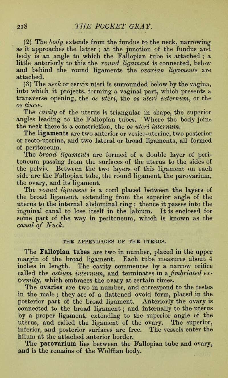(2) The body extends from the fundus to the neck, narrowing as it approaches the latter ; at the junction of the fundus and body is an angle to which the Fallopian tube is attached ; a little anteriorly to this the round ligament is connected, below and behind the round ligaments the ovarian ligaments are attached. (3) The necJc, or cervix uteri is surrounded below by the vagina, into which it projects, forming a vaginal part, which presents a transverse opening, the os uteri, the os uteri externum, or the OS tincoi. The cavity of the uterus is triangular in shape, the superior angles leading to the Fallopian tubes. Where the body joins the neck there is a constriction, the os uteri internum. The ligaments are two anterior or vesico-uterine, two posterior or recto-uterine, and two lateral or broad ligaments, all formed of peritoneum. The broad ligaments are formed of a double layer of peri- toneum passing from the surfaces of the uterus to the sides of the pelvis. Between the two layers of this ligament on each side are the Fallopian tube, the round ligament, the parovarium, the ovary, and its ligament. The round ligament is a cord placed between the layers of the broad ligament, extending from the superior angle of the uterus to the internal abdominal ring ; thence it passes into the inguinal canal to lose itself in the labium. It is enclosed for some part of the way in peritoneum, which is known as the canal of Nuck. THE APPENDAGES OF THE UTERUS. The Fallopian tubes are two in number, placed in the upper margin of the broad ligament. Each tube measures about 4 inches in length. The cavity commences by a narrow orifice called the ostium internum, and terminates in a fimbriated ex- tremity, which embraces the ovary at certain times. The ovaries are two in number, and correspond to the testes in the male; they are of a flattened ovoid form, placed in the posterior part of the broad ligament. Anteriorly the ovary is connected to the broad ligament; and internally to the uterus by a proper ligament, extending to the superior angle of the uterus, and called the ligament of the ovary. The superior, inferior, and posterior surfaces are free. The vessels enter the hilum at the attached anterior border. The parovarium lies between the Fallopian tube and ovary, and is the remains of the Wolffian body.