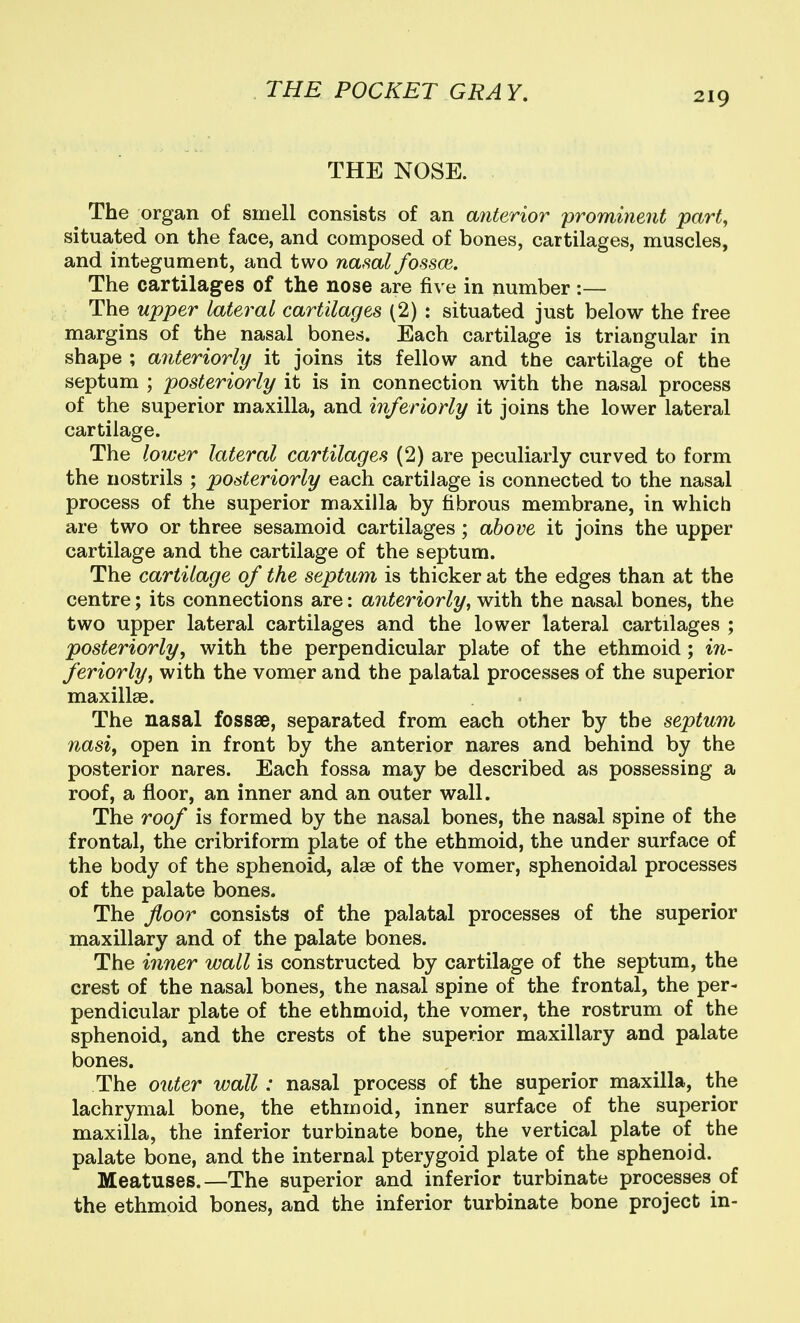 THE NOSE. The organ of smell consists of an a^iterior prominent part, situated on the face, and composed of bones, cartilages, muscles, and integument, and two nasal fossoi. The cartilages of the nose are five in number :— The upper lateral cartilages (2) : situated just below the free margins of the nasal bones. Each cartilage is triangular in shape ; anteriorly it joins its fellow and the cartilage of the septum ; posteriorly it is in connection with the nasal process of the superior maxilla, and inferiorly it joins the lower lateral cartilage. The lower lateral cartilages (2) are peculiarly curved to form the nostrils ; posteriorly each cartilage is connected to the nasal process of the superior maxilla by fibrous membrane, in which are two or three sesamoid cartilages; above it joins the upper cartilage and the cartilage of the septum. The cartilage of the septum is thicker at the edges than at the centre; its connections are; anteriorly, with the nasal bones, the two upper lateral cartilages and the lower lateral cartilages ; posteriorly, with the perpendicular plate of the ethmoid ; in- feriorly, with the vomer and the palatal processes of the superior maxillae. The nasal fossae, separated from each other by the septum nasi, open in front by the anterior nares and behind by the posterior nares. Each fossa may be described as possessing a roof, a floor, an inner and an outer wall. The roof is formed by the nasal bones, the nasal spine of the frontal, the cribriform plate of the ethmoid, the under surface of the body of the sphenoid, alee of the vomer, sphenoidal processes of the palate bones. The floor consists of the palatal processes of the superior maxillary and of the palate bones. The inner wall is constructed by cartilage of the septum, the crest of the nasal bones, the nasal spine of the frontal, the per- pendicular plate of the ethmoid, the vomer, the rostrum of the sphenoid, and the crests of the superior maxillary and palate bones. The outer wall: nasal process of the superior maxilla, the lachrymal bone, the ethmoid, inner surface of the superior maxilla, the inferior turbinate bone, the vertical plate of the palate bone, and the internal pterygoid plate of the sphenoid. Meatuses.—The superior and inferior turbinate processes of the ethmoid bones, and the inferior turbinate bone project in-