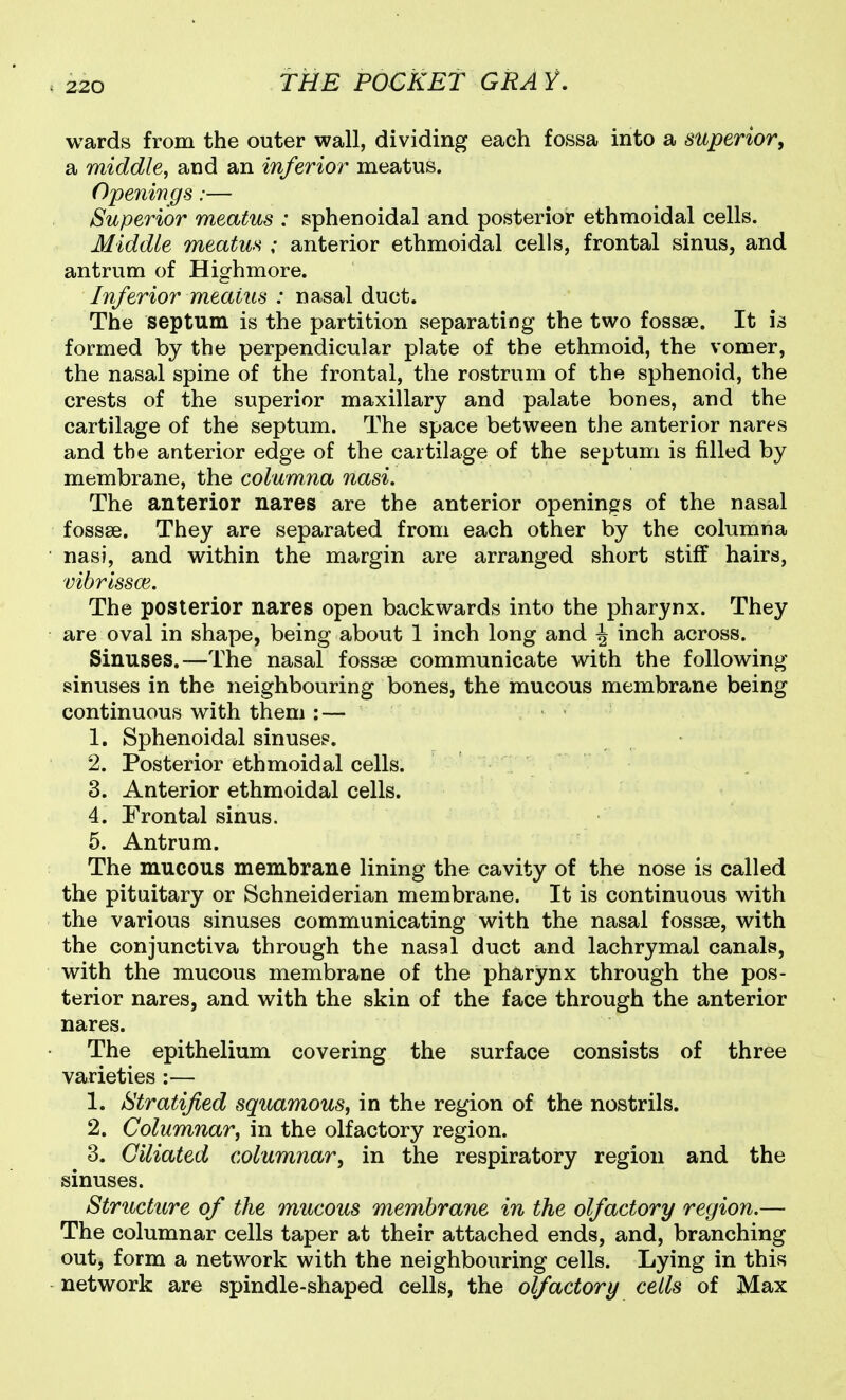V220 wards from the outer wall, dividing each fossa into a superior, a middle, and an inferior meatus. Openings:— Superior meatus : sphenoidal and posterior ethmoidal cells. Middle meatus ; anterior ethmoidal cells, frontal sinus, and antrum of Highmore. Inferior meatus : nasal duct. The septum is the partition separating the two fossae. It is formed by the perpendicular plate of the ethmoid, the vomer, the nasal spine of the frontal, the rostrum of the sphenoid, the crests of the superior maxillary and palate bones, and the cartilage of the septum. The space between the anterior nares and the anterior edge of the cartilage of the septum is filled by membrane, the columna nasi. The anterior nares are the anterior openings of the nasal fossse. They are separated from each other by the columna nasi, and within the margin are arranged short stiff hairs, vibrissce. The posterior nares open backwards into the pharynx. They are oval in shape, being about 1 inch long and ^ inch across. Sinuses.—The nasal fossae communicate with the following sinuses in the neighbouring bones, the mucous membrane being continuous with them : — 1. Sphenoidal sinuses. 2. Posterior ethmoidal cells. 3. Anterior ethmoidal cells. 4. Frontal sinus. 5. Antrum. The mucous membrane lining the cavity of the nose is called the pituitary or Schneiderian membrane. It is continuous with the various sinuses communicating with the nasal fossae, with the conjunctiva through the nasal duct and lachrymal canals, with the mucous membrane of the pharynx through the pos- terior nares, and with the skin of the face through the anterior nares. The epithelium covering the surface consists of three varieties :— 1. Stratified squamous, in the region of the nostrils. 2. Columnar, in the olfactory region. 3. Ciliated columnar, in the respiratory region and the sinuses. Structure of the mucous membrane in the olfactory region.— The columnar cells taper at their attached ends, and, branching out, form a network with the neighbouring cells. Lying in this network are spindle-shaped cells, the olfactory cells of Max