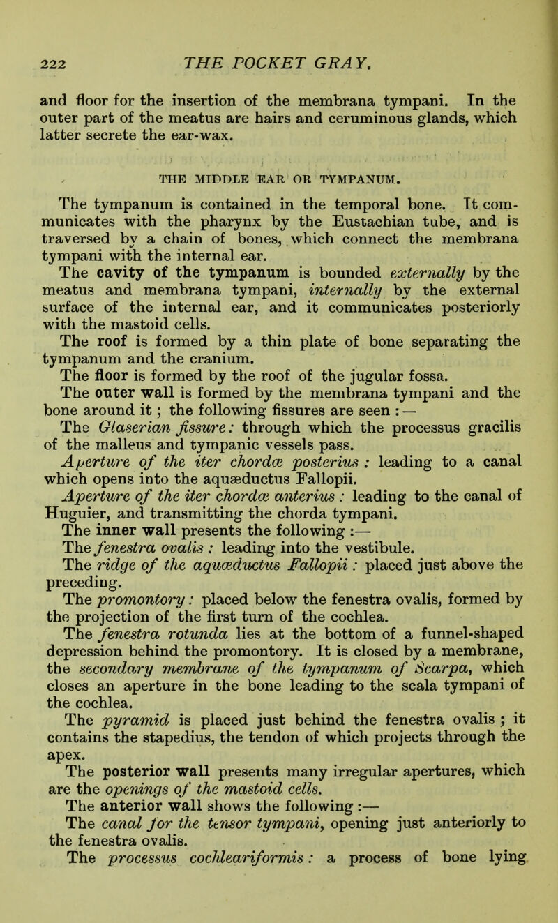 and floor for the insertion of the membrana tympani. In the outer part of the meatus are hairs and ceruminous glands, which latter secrete the ear-wax. THE MIDDLE EAR OR TYMPANUM. The tympanum is contained in the temporal bone. It com- municates with the pharynx by the Eustachian tube, and is traversed by a chain of bones, which connect the membrana tympani with the internal ear. The cavity of the tympanum is bounded externally by the meatus and membrana tympani, internally by the external surface of the internal ear, and it communicates posteriorly with the mastoid cells. The roof is formed by a thin plate of bone separating the tympanum and the cranium. The floor is formed by the roof of the jugular fossa. The outer wall is formed by the membrana tympani and the bone around it; the following fissures are seen : — The Olaserian fissure: through which the processus gracilis of the malleus and tympanic vessels pass. Aperture of the iter chordae posterius : leading to a canal which opens into the aquaeductus Fallopii. Aperture of the iter chordoi anterius : leading to the canal of Huguier, and transmitting the chorda tympani. The inner wall presents the following :— The fenestra ovalis : leading into the vestibule. The ridge of the aqucedtbctus Fallopii: placed just above the preceding. The promontory: placed below the fenestra ovalis, formed by the projection of the first turn of the cochlea. The fenestra rotunda lies at the bottom of a funnel-shaped depression behind the promontory. It is closed by a membrane, the secondary membrane of the tympanum of Scarpa^ which closes an aperture in the bone leading to the scala tympani of the cochlea. The pyramid is placed just behind the fenestra ovalis ; it contains the stapedius, the tendon of which projects through the apex. The posterior wall presents many irregular apertures, which are the openings of the mastoid cells. The anterior wall shows the following :— The canal for the ttnsor tympani, opening just anteriorly to the fenestra ovalis. The processus cochleariformis: a process of bone lying