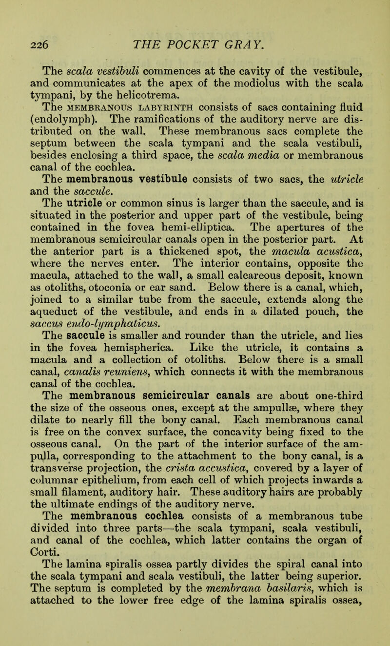 The scala vestihuli commences at the cavity of the vestibule, and communicates at the apex of the modiolus with the scala tympani, by the helicotrema. The MEMBKANOUS LABYKiNTH cousists of sacs Containing fluid (endolymph). The ramifications of the auditory nerve are dis- tributed on the wall. These membranous sacs complete the septum between the scala tympani and the scala vestibuli, besides enclosing a third space, the scala media or membranous canal of the cochlea. The membranous vestibule consists of two sacs, the utricle and the saccule. The utricle or common sinus is larger than the saccule, and is situated in the posterior and upper part of the vestibule, being contained in the fovea hemi-elJiptica. The apertures of the membranous semicircular canals open in the posterior part. At the anterior part is a thickened spot, the macula acustica, where the nerves enter. The interior contains, opposite the macula, attached to the wall, a small calcareous deposit, known as otoliths, otoconia or ear sand. Below there is a canal, which, joined to a similar tube from the saccule, extends along the aqueduct of the vestibule, and ends in a dilated pouch, the saccus endo-lymphaticus. The saccule is smaller and rounder than the utricle, and lies in the fovea hemispherica. Like the utricle, it contains a macula and a collection of otoliths. Below there is a small canal, canalis reuniens, which connects it with the membranous canal of the cochlea. The membranous semicircular canals are about one-third the size of the osseous ones, except at the ampullae, where they dilate to nearly fill the bony canal. Each membranous canal is free on the convex surface, the concavity being fixed to the osseous canal. On the part of the interior surface of the am- pulla, corresponding to the attachment to the bony canal, is a transverse projection, the crista accustica, covered by a layer of columnar epithelium, from each cell of which projects inwards a small filament, auditory hair. These auditory hairs are probably the ultimate endings of the auditory nerve. The membranous cochlea consists of a membranous tube divided into three parts—the scala tympani, scala vestibuli, and canal of the cochlea, which latter contains the organ of Gorti. The lamina spiralis ossea partly divides the spiral canal into the scala tympani and scala vestibuli, the latter being superior. The septum is completed by the membrana basilariSj which is attached to the lower free edge of the lamina spiralis ossea,